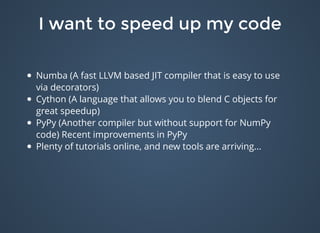 I want to speed up my codeI want to speed up my code
Numba (A fast LLVM based JIT compiler that is easy to use
via decorators)
Cython (A language that allows you to blend C objects for
great speedup)
PyPy (Another compiler but without support for NumPy
code) Recent improvements in PyPy
Plenty of tutorials online, and new tools are arriving...
 