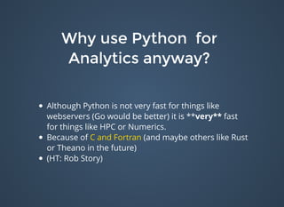 Why use Python forWhy use Python for
Analytics anyway?Analytics anyway?
Although Python is not very fast for things like
webservers (Go would be better) it is **very** fast
for things like HPC or Numerics.
Because of C and Fortran (and maybe others like Rust
or Theano in the future)
(HT: Rob Story)
 