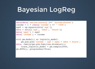 Bayesian LogRegBayesian LogReg
SubtitleSubtitle
data[data['native-country']==" United-States"]
income = 1 * (data['income'] == " >50K")
age2 = np.square(data['age'])
data = data[['age', 'educ', 'hours']]
data['age2'] = age2
data['income'] = income
with pm.Model() as logistic_model:
pm.glm.glm('income ~ age + age2 + educ + hours',
data, family=pm.glm.families.Binomial())
trace_logistic_model = pm.sample(2000,
pm.NUTS(), progressbar=True)
 
