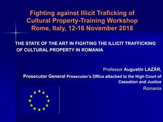 Fighting against Illicit Traficking of
Cultural Property-Training Workshop
Rome, Italy, 12-16 November 2018
THE STATE OF THE ART IN FIGHTING THE ILLICIT TRAFFICKING
OF CULTURAL PROPERTY IN ROMANIA
Professor Augustin LAZĂR,
Prosecutor General Prosecutor’s Office attached to the High Court of
Cassation and Justice
Romania
 
