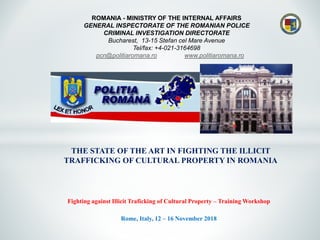 ROMANIA - MINISTRY OF THE INTERNAL AFFAIRS
GENERAL INSPECTORATE OF THE ROMANIAN POLICE
CRIMINAL INVESTIGATION DIRECTORATE
Bucharest, 13-15 Stefan cel Mare Avenue
Tel/fax: +4-021-3164698
pcn@politiaromana.ro www.politiaromana.ro
THE STATE OF THE ART IN FIGHTING THE ILLICIT
TRAFFICKING OF CULTURAL PROPERTY IN ROMANIA
Fighting against Illicit Traficking of Cultural Property – Training Workshop
Rome, Italy, 12 – 16 November 2018
 