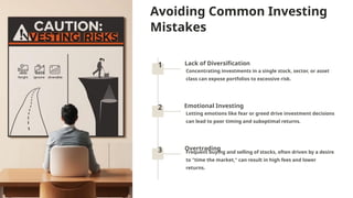 Avoiding Common Investing
Mistakes
1 Lack of Diversification
Concentrating investments in a single stock, sector, or asset
class can expose portfolios to excessive risk.
2 Emotional Investing
Letting emotions like fear or greed drive investment decisions
can lead to poor timing and suboptimal returns.
3 Overtrading
Frequent buying and selling of stocks, often driven by a desire
to "time the market," can result in high fees and lower
returns.
 