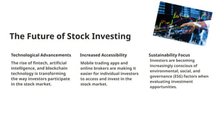 The Future of Stock Investing
Technological Advancements
The rise of fintech, artificial
intelligence, and blockchain
technology is transforming
the way investors participate
in the stock market.
Increased Accessibility
Mobile trading apps and
online brokers are making it
easier for individual investors
to access and invest in the
stock market.
Sustainability Focus
Investors are becoming
increasingly conscious of
environmental, social, and
governance (ESG) factors when
evaluating investment
opportunities.
 