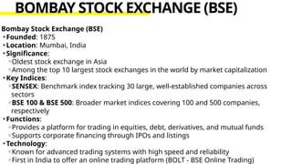 Bombay Stock Exchange (BSE)
•Founded: 1875
•Location: Mumbai, India
•Significance:
◦Oldest stock exchange in Asia
◦Among the top 10 largest stock exchanges in the world by market capitalization
•Key Indices:
◦SENSEX: Benchmark index tracking 30 large, well-established companies across
sectors
◦BSE 100 & BSE 500: Broader market indices covering 100 and 500 companies,
respectively
•Functions:
◦Provides a platform for trading in equities, debt, derivatives, and mutual funds
◦Supports corporate financing through IPOs and listings
•Technology:
◦Known for advanced trading systems with high speed and reliability
◦First in India to offer an online trading platform (BOLT - BSE Online Trading)
BOMBAY STOCK EXCHANGE (BSE)
 