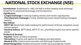 Introduction: Established in 1992, the NSE is India’s leading stock exchange,
known for its advanced technology and transparency.
Significance:
•Largest Exchange in India by trading volume and market capitalization.
•First Electronic Exchange in India, pioneering screen-based trading and digital
systems.
Key Indices:
•NIFTY 50: Benchmark index tracking the performance of 50 top companies across
various sectors.
•Sectoral Indices: NIFTY Bank, NIFTY IT, etc., providing insights into sector-specific
trends.
Products & Services:
•Equities: Stocks of listed companies.
•Derivatives: Futures and options for hedging and speculation.
•Bonds & ETFs: Fixed-income securities and Exchange-Traded Funds.
Global Recognition: Ranked among the world’s top exchanges by market
NATIONAL STOCK EXCHANGE (NSE)
 