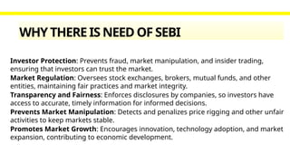 WHY THERE IS NEED OF SEBI
Investor Protection: Prevents fraud, market manipulation, and insider trading,
ensuring that investors can trust the market.
Market Regulation: Oversees stock exchanges, brokers, mutual funds, and other
entities, maintaining fair practices and market integrity.
Transparency and Fairness: Enforces disclosures by companies, so investors have
access to accurate, timely information for informed decisions.
Prevents Market Manipulation: Detects and penalizes price rigging and other unfair
activities to keep markets stable.
Promotes Market Growth: Encourages innovation, technology adoption, and market
expansion, contributing to economic development.
 