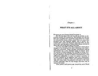 Chapter 1
WHAT IT'S ALL ABOUT
Of course you are' a human beingl Everybody is.
But did you know that you are also an animal-a car·
nivorous animal? All humans are. Did anybody ever tell you
that your onccstore were exclu,tively nCAh-eotcra for at IcoRt
two and possibly twenty million years? Were you aware that
ancestral man first departed slightly from· a strictly car-
nivorous diet a mere ten thousand years ago? Well, he was
and he did, and discu'lldon of theso salient points relevant to
man's diet will be the first task of this book.
Over the next 9,950 years Man continued to make minor
changes in his victuals as new plant substances were discov-
ered and cultivated. These changes contributed nothing
nutdtional1y but a more abundant supply of calories. They
did promote cultural progress from feeding to eating. How-
ever, few if any of the novelties introduced to his palate dur-
ing thc fonowing ccnturies of dietnry cxpcrimcnlntion wcre
sufficiently indigestible, or ealen in so great a quantity, as
to incite rebellion by his digestive tract. As a consequence,
man continued to nibble at them and experiment cautiously
with still newer foods. He ~adually even Rrew to like Aome
of them, especially when he was hungry and there WaR no
meat in the larder.
Then, about a half-century ago, toward the end of World
1
 