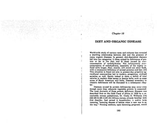 DIET AND ORGANIC DISEASE
World-wide study of various races and cultures has revealed
a startling relationship between diet and the presence of
many organic diseases. In general, diet-dependent diseases
fall into two categories: 1) those caused by deficiences of pro-
tein or fat in the diet; and 2) those caused by over-
consumption of carbohydrates. Not infrequently over-
consumption of carbohydrates, especially of the highly re-
fined sorts (sugar, flour. starch). will crowd out other foods,
with a consequent deficiency of animal proteins and fats. (32)
This situation is found not only in present-day primitive ag-
ricultural communities but in modern, prosperous, civilized
societies as well. Rarely indeed is there a deficit of total
calories in modern diets except in famine belts. such as some
areas of South American and India. Diseases secondary to
vitamin deficiences will be discussed in a subsequent. chap-
ter.
Diseases caused by protein deficiencies may occur even
though more than adequate vegetable protein is consumed..
The most dramatic of these protein deficiency diseases WAS
described first on the Gold Coast of Africa in 1929 by a re-
markable woman pediatrician, Dr. Cicely D. Williams. (14]
(32] (60-3] (88-1] (91-21] African nurses, already familiar with
this disorder, hod nomed it kwasltiorkor. a native term
meaning "weaning disease of babies when a new one is on
the way." Nursing mothers, upon becoming pregnant. would
183
 
