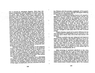 thntis,Jorml!<lby,aci<J~pepsin'digestion. Both these .sub-
'stances (hydrochloric aCid and pepsin)•are found in the gas-
t.ric.jui~es.'l'heyfaciUtatedissolution of food withih:tho
sto~ach'hi ordertorenderitmorereadilydigestible:bythe·..
pancreatic juice; If the preciselocati()nof apepUcll1cer is
known, then it is SO designated as: gastric ulcer (within the
stomach); du~enalulcer'(within' the duodenum), etc. A pa~'
tientcannot have a peptic ulcer ifhis stomach is unable to
secrete both hydrocholoric aeid and .pepsin. Conversely, he is
more apt to foi-manulcer if the acid and pepsin are present "
in excess or are not neutralized by food. Since both acid and
pepsin work exclusively on protein, [14J [67-1J it may be seen
t.hat R high protein intake will cause them to expend them-
selves on the ingested foods rather than on the walls of the
st.omach or duodenum. [91-26J Carbohydrate foods neutralize
acid and pepsin poorly and therefore are poor foods for the
peptic ulcer patient. [76-3J While it cannot be stated une-
quivocally that the average high carbohydrate diet' eaten
today is the cause of peptic ulcer, the treatment of this con-
dition by such diet is often unsatisfactory even with ancil-
lary measures, such as frequent dosing with anti-acids and
drugs to decrease the stomach's secretions. Many problem
peptic ulcers heal promptly on the rigid low carbohydrate
diet, even with minimal drug therapy. This regimen is espe·
cially beneficial to the obese ulcer patient, who has gained a
great deal of weight secondary to frequent eating and milk-
drinking to secure temporary relief of pain.
Abundant dietary fat is also necessary in the treatment
of IU'pUC ulcer. It has heen shown that fat in the duodenum
evokes R substance (cntcrogastrone) which is specific in de-
creosing the production of acid and pepsin, and is even
thought to exert a protective role against recurrence once
the ulcer has healed. [14J Every gastroenterologist is famil-
iar with the marked improvement in the peptic ulcer patient
after adequate fat has been added to his diet.
Patients with peptic ulcer frequently have a distressing
RnR problem caused by spasm and disordered motility of the
csophagus nnd stomach. Frequent regurgitation of acid and
JleJlsin into the esophagus results in an actual inflammation
of t.hat organ, increased pain, and even ulceration and bleed.
186
I
t·
ing. Patients with this secondary esophagitis wHl.be greatly.
benefited by theJowvolumeandhigh. acid-pepsin buffering' .
powet'ofthelow carbohydrate diet, .' .. .' .'. .' '..
While the preceding are diBeasesk~ownlobe cau~edor
.aggravateet' bya. low intake'of aniIliaI.. protein and fat,the'
converse--:,adisease caused by an excessive use of animal
protein or fa~has never been described. Gout is anheredi-
tary disease. already present ot birth long bcfore the indi-
~idual ever tasted his' first meat. Even though it is a.
metabolic' abnormality in which the .amino acid' glycine
forms abnormally large amounts of uric 'acid, modern stu-
dents of the disease have shown that the severity of gout is
not decreased by protein restriction. (33) Chronic nephritis
(kidney disease), formerly treated by protein restriction, is
now best managed in most cases with a full diet of animal
protein.
Organic diseases, caused not by protein deficiency but by
over-consumption of corbohydrates arc too numerOUR to dis-
cuss fully and in detail. Only a few of the most common will
be listed.
Diabetes is probably the most widespread and important
disease in this category. This disorder appears to be of two
types. The first has been known for many years and is se-
vere, with onset in early life. It is doubtless hereditary and
is often most difficult to treat. The second is mild, with
maturity onset, and is not so clearly hl!rcditary. This is t.he
type which appears to be geUing so much more common.
Fortunately it is easily treated. It is this second type of
diabetes that is diet-dependent. [91-1)
MaBS screening of unselected individunls in San Jose,
California, revealed that one in six of those tested showed
evidence of diabetes. 191·3) In 1962 the U. S. Public Health
Department estimated three million diabetics in the country.
Today the figure is four million. [74-21J It is believed that for
every two million known diabetics, at leost 1,400,000 remain
undiscovered. [91-4J The incidence of diabetes is rising four
times faster than the population. 188.5) Thcsc figurcs were
supported by a Chicago study which revcaled that 20% of
those random-tested revealed diabetes. 186-1J The incidence
187
 
