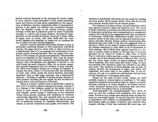 peated ma~imaldernand8 em the. pancrea8forinBul~n·might
in '. Bomo mannercauQe.exhauBtion~fthis •.'insulin-pr()ducing
.tissueimd thus be at'lea,atparUy responsible for the..0pPQur-· .
once ofdiobeles..·.,Another:pndesirable efTectofhypoglycemic
attacks is the slight but definite and cumulative damage'
thatthe<disorder:',causes.to. the central nervous .,syslcm.
J)oinnucofthhisort. 'is C81Jcc!ollypronoto'cau8oirroporablo
changes in infants and' young children. Functional' hypo-
glycemia can be avoided by always "covering"alarge intake'
of sugar, Bucho8 candy, with other foods that are more
slowly digested and absorbed, or, better yet, by avoiding the
use of candy and other sweets altogether. .
Another recently described diet-linked disease is that of
previously mentioned lactose, or milk intolerance. (14] (55-2]
Lactosc, the sugar found in swcet milk, is what is known as
a disaccharide, that is, it is composed of a combination of two
simple sugars (monosaccharides). The two sugars that com-
bine to form lactose are glucose and galactose. Disaccharides
cannot be absorbed by the intestines. They must bc broken
down by enzymes into their respective monosaccharides. The
enzyme that accomplishes this digestion is formed in the
cells lining the small intestine. Often. for no known reason,
this enzyme disappears from the intestine of some individu-
als. When this happens lactose can no longer be digested. .It
reaches the colon, where it is fermented with the production
of lactic acid, which causcs the severe diarrhea previously
dcscribed. Cane or beet sugar (sucrose), also a disaccharide
(glucose + fructose), is capable of causing similar diarrhea in
some persons. Avoiding the two sugars, as well as foods con-
taining them, will cure diarrhea of this sort.
Sprue is another condition that is specifically caused by
diet. (14) It is called a gluten-induced enteropathy, because it
is n discase of the intestine caused by the gluten which is
found in most cercnls. To individuals who hovc inhcrited
this disordcr, gluten causes a thickening of the intestinal
lining which greatly interferes with absorption of vitamins,
nutriments (especially faU, and minerals such as iron and
calcium. ,'he thickened intestinal lining may also be incapa-
ble of producing enzymes for digesting disaccharides, and
lactose or sucrose intolerance may appear concurrently. The
190
.conditioriis ~pecifically:atleviated,butnotcured; by avoiding
.. all' cereal gl'oillswhich .contain'gluten.Corn and rice are the
'only~ollmonc:ereols
which donot~ontainglut~ll. . . ..•
..... .> Two diseases.of modernJivlng4hronic ulc~rotive.coliUs'
and' regionlll enteri.ti&-:-afTectthedi~esUve·traC::t. The rarity
of these conditions in primit.ive soCieties Qrid thciroccurrcmce ..
in thesosameprimitiveswhen trunsplanlcdto a complicated
modern life, had led to thesuggesUons thatthey are diseases
of Civilization: 176-8) HiR'h carbohydrate intake, with itR. at·
tendantacidity'of the colon and un abnormal bacterinl pupu-
'Iation, has been blamed. Almost unifOl'm' improvement after
discontinuing sweet milk in the diet has suggested milk in-
tolerance, either on the basis of lactose intolerance or possi·
bly allergic sensitivity to milk itself, to be of importance in
these discAscs. (55-1) (76-5) That regional enteritis is a dis-
ease of modern times is shown by the fael that it was first
described by Dr. Burril B. Crohn in 1935. Prior to World
War II, ulcerative colitis was also a rarity. I encountered but
a single case of this disorder between 1935 and 1941. During
the war years, spent mostly on gostro-intestinal wards of
Naval hospitals, only three cases were found. Today, at least
. two patients with ulcerative colitis are referred to my office
each week. The incidence of these diseases may be seen to
roughly parallel the prominence of sugar, raw fruits, raw
vegetables, and sweet milk in the modern diel. In my ex-
periencC!, the use of a careful low carbohydrate diet has been
of vital importance in managing these cases.
Except for the sake of one's vanity, obesity by itself
probably ,causes no intense desire to eradicate it. Yet many
associated physical abnormalitiC!s begin to appear us obesity
develops, making it an actual disease to be treated Rnd cor-
rected. Actuarial figures prove conclusively that man short-
ens his life to the degree that he is overweight.
Anthropologists Rnd paleopathologists have failed to
come up with any evidence that prehistoric mlln was ever
obese. Primitive cave artists have depicted obese animals but
ncver an overweight hunter. It wos not long after the advent
of agriculture and addition of c~rbohydrates to man's diet
that obesity began to appear. It bccamc more common after
massive refining of flour was instituted 200 years ago, and
191
 