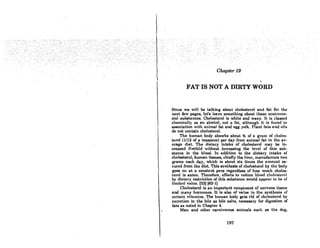 Chapter 19
FAT IS NOT A DIRTY WORD
Since we will be talking about cholesterol and fat for the
next few pagcs, Ict's learn somcthing about these controvcr-
sial substances. Cholesterol is white and waxy. It is classed
chemically 8S an alcohol, not a fot, although it is found in
association with animal fat and egg yolk. Plant fats and oils
do not contain cholesterol.
The human body absorbs about Y.t of a gram of choles-
terol (1/12 of a teaspoon) per day from animal fat in the av-
erage diet. The dietary intake of cholesterol may be in-
creased fivefold without increasing the level of this sub·
stance in the blood. In addition to the dietary intake of
cholesterol, human tissues, chieOy the liver, manufacture two
grams each day, which is about six times the amount se-
cured from the dict. This synthcsia of cholesterol by thc body
goes on at a constant pace regardless of how much choles-
. terol is eaten. Therefore, efforts to reduce hlood choll'8Lerol
. by dietary restriction of this substance would UppeDI' Lo be of
limited value. (33) (63-1)
Cholesterol is an important component of nervous tissue
and many hormones. It is also of value in the synthesis of
certain vitamins. The human body gets rid of cholesterol by
cxcretion in the bile BS bile salts, necessary for digestion of
fats as ndted in Chapter 4.
Man and other carnivorous animals such os the dog,
197
 