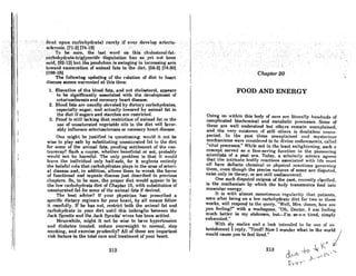 ",
. .  .
•';:dt'tlt':upon,cntbohydrlltel' tarelyifeverd(welopllrlerio-.' .
..... ,:8cl~r:osi$.l71 ..21.r147181···i '. .' .'. . .
......•.......·.·.·>:1'0••:·be>sure,'th~,last;Vord. '.' oil this <:holesterol.fat•
.'.',cntb()hy~ra(k~trigl~cer.ide··di8puiationhas "as ". yet~ot ·
•. bee:tt
....said((92-121but the'pefiduluril.i$ Bwingillg in increasing'arcB.
towarde30neration of animal fats in ,the diet: [66-2} [74~30) .'
[108.161 :" . '. . . '
The following updating of the relation of diet to heart
diRcnflo sccins warrnnted at this Umo:
1. Elevation of the blood fate, and not cholesterol, appears
to be significantly associated with the development of
arteriosclerosis and coronary heart disease.
2. Blood fnte are usually elevated by dietary cnrbohydrates,
especially sugar, and actually lowered by animal fat in
the diet if Rugars and starches are restricted.
3. Proof is still lacking that restriction of animal fat or the
use of unsaturated vegetable oils in the diet will favor-
ably influence arteriosclerosis or coronary heart disease.
One might be justified in questioning: would it not be
wise to play safe by substituting unsaturated fat in the diet
for some of the animal fats, pending settlement of the con-
troversy? Such a course, whether beneficial or not, probably
would not be harmful. The only problem is that it would
lenve the individual only half-safe, for it neglects entirely
the baleful role that carbohydrates plays in the area of arteri-
al disease and, in addition, allows them to wreak the havoc
of functional and organic disease just described in previous
chnptcrs. So, to he sure, the proper diet would appear to be
the low carbohydrate diet of Chapter 15, with substitution of
unsaturated fat for Bome of the animal fats if desired.
The best advice? If your physician has prescribed a
specific dietary regimen for your heart, by all means follow
it carefully. If he has not, restrict both the animal fat and
carbohydrate in your diet until this imbroglio between the
.Jack Spratt.!:; and the Jack Spratts' wives has been settled.
Mennwhilc, miRht it not bc wise to havc hypertcmlion
nnd diabetes t,rented, reduce overweight to normnl, Atop
smoking, and exercise prudently? All of these are important
risk factors in the total care and treatment of your heart.
212
I
I
I
I
I
I
I
I
I
i
I
I
I
FOOD AND ENERGY
Going on within this body of ourA nrc liternlly hundreds of
complicated biochemical and metabolic processes. Some of
these are well understood but others remain unexplained,
and the very existence of still others is doubtless unsus-
pected. In the past these unexplained nnd mysterious
mcchanisms were conRidered to he divine endowmentR, called
"vital processes." While not in the least enlightening, such a
concept served as l face-saving function to the pioneering
scientists of a past era. Today, a scholarly science agrees
that the intricate bodily reaction" aflRocinted with life mu~l
all have definite chemical or physical reactions governinR
them, even though the precise natures of some are disputed,
exist only in theory, or are still undiscovered.
One such diRputed enigma of thc paRt, recently clarified,
is the mechanism by which the body transmutes food into
muscular energy.
It is with almost monotonous regularity that patients,
seen after being on a low carbohydrate diet for two or three
weeks, will respond to the query, "Well, Mrs. 'Jones, how arc
you feeling?" with a woebegone, "Oh, Doctor, I am feeling
much better in my abdomen, buf,-I'm so-o-o tired, simply
exhausted."
With aly mnlicc nnd n look intended to he one of :HI-
tonishment I reply, "Tired? Now I wonder what in the world j
would cause you to feel tired." j
. K
k
213 ". ~ ~ ,-'  ~
~ 1--,0-" c..:>
~ I
~-x~'I"
 