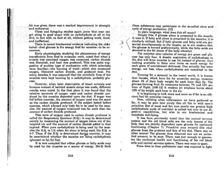 I
"
.:'.':"'~~d~~~:;=:~;~~~re,•.Vj~~..,a.,:mark:~d i,mprove~~?~., ..:i~...,.~tr.en.g.~~...:,. ,'. '.'
,-> TheB~a.n~rol'egoingstudi~sagain prOVe',tbn~;tnan call .
,get 'al()rigihlgoQdshapewithn~:carboh)'dfllteS;tall'
hthis .
..",. di~t/in fn'ctwitb,noJood ntoll;Wi~houtgettingwcO:k,
:tircd,
"and,.jn~rtectunl.. .. ....'................ ' . .".
. ". ··There·hi reheilt biochemical'evideitceiildiclltingthe older
belief-that glucose is the energy foOd foJ:' muscle&-to be er-
ronr-OUR.
Early IJhYldologisls, studying the IJhcllOlnCl1on of cnm'"y
transference from food to muscular work, noted that when a .
muscle was exercised oxygen was consumed, carbon dioxide
WRS liberated, and heat was produced. This was quite sug-
gestive of another type of combustion with which scientists
were familiar-the burning of wood-which also consumed
oxygen, liberated carbon dioxide, and produced heat. For
mnny decRdes it was assumed that the metabolic fires of the
muscles were kept burning by 0 carbohydrate,' probably glu-
cose.
However, when later observation of intact animals and
humnns inRtead of iRolated muscle strips waR mode, different
reAults were noted. In the first ploce it was found that the
relative amounts of oxygen used and carbon dioxide pro-
duced by the muscles depended upon the diet. If sugar was
fed before exercise, the amount of oxygen used was the same
as the carbon dioxide produced. If the subject fasted before
exercise, which allowed only body fat to be used by the mus-
cles, the amount of oxygen consumed was for more than the
amount of cRrbon dioxide produced.
ThlR ratio of oxygen uRed to carbon dioxide produccd fR
called the Respiratory Quotient (RQ.). It may be determined
merely by measuring the amount of oxygen taken out of the
i",~pir('d nir Rnd the amount of corbon dioxide added to that
expired. When pure carbohydrate is being uscd by the mUIl-
des the R.Q. is 1.0; when fat alone is being used, the RQ. is
0.7. Thus, if the RQ. is determined durWg exercise, it may
be m~certnined whether the muscles are using carbohydrate
(glucose) or fnt for fuel.
It is now accepted that either glucose or fatty acids may
be used by the muscles as a source of energy. (84-2J Both
218
"', .,theRe ;s~bstan«;es'mayp..rticipoteJn. thc 8O-,calledcitric add
'. ·.cycleofen~rgy,produttio";t33J .... . .•. ' , .'
. " ,In,plain language, whn,t dQelJthilr'oU mean?, ....•. . ' ,
, ;Simplr'thiEJ:if glu~o'8e ah:ineie presented 10 lhe rnusde;
it uResit.Jf fatty ncidiilonciit proRentcdto the;mUl~cJ(,R, it if!
siinHarlY'utilited;Uut if bollq~lucoRennd fnttyncidnre pre.
sentedilimultaileously. to the muscle, RS hl our modern diet,
the glucose is burned preferentially, while the foUy acids nrc
shunted to the fot RtoreR of the body (oheRity).
Ii'"t cnnl,,,hlH nino c"lnl'lmt (If (!IU!I'ICY JI(!r I(I"IIn 111111 1-(111_
cose has only four. A drastic restriction of carbohydrate in
the diet will force muscles to use fat instend of glucose, thus
making available to them over twice AS much energy for
each gram of nouriRhment delivered. One octually hoa more
energy, not less, when carbohydrates are restricted in the
diet.
Turning for 0 moment to the inRect world. it iR known
thnt 10cuslR, which burn fnt for mURculor energy, consume
about 1% of their body weight for each hour they ny. The
glucose.burning fruit fly consumes between 7% nnd 10% pel'
hour of night. (108-12) A modern jet airplane burns ahout
12% of its weight ench hour in the nir.
It is beginning to look more and more as if fat is an effi-
cient fuel for muscular energy.
Now, utilizing what information we have gathered so
for, it may be seen how nicely this nil fitR in with man'a
primitive diet of meat and fat; how poorly our present high
carbohydrate mode of nutrition is suited not only to our di-
gestive capabilities, but also to our biochemical and
metabolic well-being.
It hos been previously noted that the centrnl n('rVOlH~
system and the red blood c.ells are the only tissues of the
body that are Rtrictly dependent upon glucoae for continued
functioning (Chnpw.r 7). Primitive rnnn RI!CUrcd thiR vitol
glucose from the proteins and fots of his diet. There wns no
other sourceI 'fhe glucose thus obtained WAS not an unlim-
ited amount, to be sure. ,There was just enough to gunran-
tee the continued heAlth nnd funcljrminJ{ of hiR red hlood
cells ond central nerVOUR system. There wos none to spare.
From time to time prehistoric man was required to fight
219
 