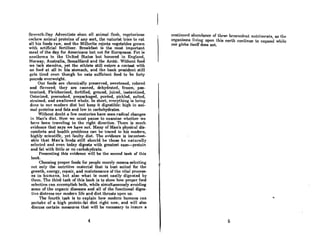 Scvrnt.h-Ony AdventiRtR Rhun nil animnl nCAh, vCf{clnrinnR
c~chcw nnimnl proteins of nny sort, the naturisl tric~ to coL
all his foods row, and the Millerite rejects vegetables grown
with artificial fertilizer. Breakfast is the most important
menI of the day for Americans but not for Europeans. Fat is
nnnlh~mA in the United SLAtes but honored in Englnnd,
Norway, Australia, Somaliland and the Arctic. Without food
we lack stamina, yet the athlete still enters a contest with
no food ot all in his stomach, and the bank president still
gctA tired even though he eat8 sufficient food to be forty
pounds overweight.
Our foods are chemically preserved, sweetened, colored
and navored; they are canned, dehydrated, frozen, pas-
teurized, Fletcherized, fortified, ground, juiced, instantized,
Osterized, precooked, prepackaged, pureed, pickled, salted,
strained, and swallowed whole. In short, everything is being
done to our modern diet but keep it digestible: high in ani-
mal proteins and fats and low in carbohydrates.
Without doubt a few centuries have seen radical changes
in Man's diet. Now we must pause to examine whether we
have heen traveling in the right direction. There is much
evidence that says we have not. Many of Man's physical dis-
comforts and health problems can be traced to his modern,
highly scientific, yet faulty diet. The evidence is incontest-
able that Man's foods still should be those he naturally
selected nnd even todny digests with greotest eRse-protein
and fat with little or no carbohydrate.
Presenting this evidence will be the second task of this
book.
Choosing proper foods for people merely means selecting
not only the nutritive material that is best suited for the
growth, energy, repair, and maintenance of the vital process-
es in humans, but also what is most easily digested by
them. The third tRRk of this book is to show how proper food
selection CRn accomplish both, while simultaneously avoiding
some of the organic diseases and all of the functional diges-
tive distress our modern life and diet thrusts upon us.
The fourth tosk is to exploin how modern humans can
partake of a high protein-fat diet right now, and will also
discuss certain measures that will be necessary to insure a
4
conLimwd nhundoncc of lht'Rt' hrmcyolrnl nulrimrnl.R, OR UW
organiSing living ullon this eArth continue to expand while
our globe itself does not.
"
6
 