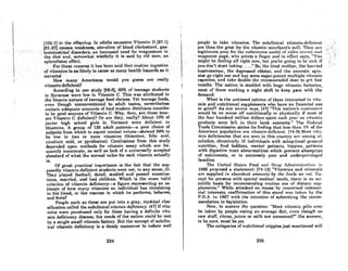 (102-1J inlhe offspring. In ndulls excessive Vilnmin D (87-1J
.,191~2!J ·c~u~es wea.k~e88,eleva.tion, o( ~loo~.choleslcrol,gas;-·
·'trQinleBtinal.disardei:'S,an increasedneed·for m'agneaium in '.
the diet and, 80rrt~whatwistfully.itis·.said .by old" men, an .
aphr~di8inC:effec~.'·', ..........••...........'..' .....'., .. ' ,
',.....Forlhc8creBsot:s it h08~el)8nid'lhntroutilmingcstion
"of.vitamins h'f1slikely.locause afi~anybe~lthhniards as it
corrects) ".:, ' '. .' ,..' ,.." .,.... '. . .., .
'. Howrnarty Americans would you guess are .really
vilnmin-dclicicnt?
According to one study [88-6J, 60% of teenage students
in Syracuse were low in Vitamin C. This was attributed to
the bizarre nature of teenage food choices. Yet teenage foods,
cvcn though unconventional to odult tostes, nevertheless
contain adequate amounts of food modern dietitians consider
to be good 80urc~s of Vitamin C. Why, then, are these teen-
ers Vitamin C deficient? Or are they, really? About 10% of
junior high schoolgirls in Vermont were deficienl in
thiamine. A group of 120 adult patients-a poor choice of
subjects from which to expect normal values-showed 69% to
be low in two or more vitamins (thiamine, folic acid,
nicot.inic ncid, or pyridoxine). Conclusions from this study
depended upon methods for vitamin assay which are fre-
quently inaccurate, 08 well as lack of a universally accepted
standard of what the normal value for each vitamin actually
is.
or great practical importance is the fact that the sup-
posedly vitamin-deficient students were not, in any sense, ill.
Thcy played football, dated, studied and passcd examina-
lions, married, nnd had children. Which is the more valid
criterion of vitamin deficiency-a figure representing an es-
timate of how many vitamins an individual has circulating
in his blood, or the manner in which he performs, behaves,
Rnd feels?
People such as these are put into a gray, mystical clas-
sification called the subclinical vitamin deficiency. (47J If vita-
mins were purchased only for those having a definite vita-
min deficiency disease, the needs of the nation could be met
by a single small vitamin factory. But the concept of subclin-
ical vitamin deficiency is a dandy maneuver to induce well
234
people to tnke'vitnnlimt 1'hr. Ruhr.linj('nl.vil.rin~in-ddichmt,
nrethus~hegrist fbr.thevitRmin merchnnt's mill. They 0I:l'
legitimot;ep~y,
for lhcc"dnvcrouA l.l(~dc.'.orvj{rOl'lCl"t'(Hl ",id·
. mngazitu~.page,whQPointsn finger nridinelJccl says, '''you ,
.might he'fceling nllri"htnow; hut 'you'rt~A-toinRf'()'lmRick. if
you. don't'start lnldi'g~ ..·."So, thc lirCQlllother, the hOI'ricd
·businessmatl; thed~pr«~811ed oldater,·· ntl'cl tite' neurotic· spin•..
sier gorightoutnnd buy some supcr-potei,Lmultiple vitAl'ni"
capsuleR, nnd tnke douhle thc rr.commcndr.rJ clORr. to J{f'1. f/lRI.
rCRuIlR. The nntion if' Hluddml with hug(! vitnmin l'ucLoricH,
most of them working a night shift to keep pace with the
demand.
What is the unbiascd opinion of thoRe inlercRtcd in vitA-
min and nutritional supplements who have no financial axe
to grind? As ontl flOllt'Ctl flnyfl, 147) "Thi" notion'A CUllSUlUrt"l'I
would be no worse off nutritionally or physically if most of
the four hundred million dollnrs Rpcnt ('nch yenr on vil.amin
products were left in thcir bnnk Rccounts." The li'edcml
Trade Commission statcs its finding thnt less thnn 1% of the
Americnn populalion nrc vitnmin-deficient. 174-91 Most vitn-
min deficiencies that nrc sccn in thiA country ar(' amonJ{ al-
coholics, chronically ill individuals with suboptimal general
nutrition, food faddists, mental patients, hippies, pntients
with digestive tract abnormalities which prevent absorption
of nutriments, or in extremely poor and underprivileged
families.
The United Stnles Food nnl! Drll~ Admini!~trnt.iol in
1966 proposed a statement: (74-12) "VitRmins and minerals
ore supplied in nhundant nmountR hy l.hf! foorlA Wf' f!1l!.. I~x­
CC})t for persons with s})ccinl medicnl needs, lhere is no sci-
entific basis for recommending routine use of dietnry sup-
plements." While attacked en masse by concerned commer-
cial interests, reaffirmation of this stand wns taken hy the
F.D.A. in 1967 with the intention of submitting the recom-
mendation to legislation.
Now, to answer the question: "Mw;t vitnmin pills ever
be taken by people eating nn average diet, even though no
raw stuff, citrus, juiccs or milk are consumed?" the answer,
to be sure, must be yes.
The £ategories of nutritional cripples just mentioned will
236
 
