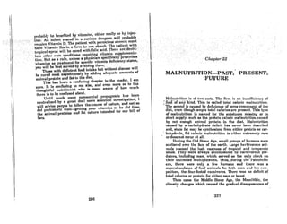 probnhly be benefitcd by·vitnmlnR, either ornlly or hyiliec-
t!()rt:A!'irtfnntrci.red in a8unle~s ~ungeon:wiJIJ>r~bnblY,
require Vitamin'. P; ThellRtientwith.pernicious oncmin m~st
haveNitarninBi2 in a form he 'can absorb. The;patient wi.th
lfopiCnI8Jlrue'~nr b~curedwithrolka<:id; rherear~ doupt~ .
less.oWer •. rarec()nditionsrequiriilgvitamitisupplem~nta~ ..
tion.-Butas .arule. unless a physician•specifically:pres¢ribes
vi~aminsastreatmf:mt forspeClfic vitamin defi~ie*Y8tates,·
. you will behc8tscrved by 8voidhig them. '. .
Those with deficient food intake.but without discuse will
be cured most expeditiously by adding adequate amounts of
animal protein and fat to the diet.
Thia haa been a confuaing chapter to the reader, I am
Sllre. It is con(uaing to me alao, and even more ao to the
thoughtful nutritionist who is more aware of how much
there i8 to be confused about.
Until much more commercial propaganda has been
neutralized by a great deal more scientific investigation, I
will advise people to follow the course of nature, and eat as
did prehistoric man-getting your vitamins as he did from
the animal proteins and fat nature intended for our bill of
fare.
236
C/';apter 22
,
MALNUTRITION-PAST, PRESENT,
FUTURE
Malnutrition is of two sorts. Thc first is an insufficiency of
::rOOd'.·of any-kind. This is called total caloric malnutrition.
. ~The..second ia caused by deficiency of some component of the
diet, even though ample total calories are present. This type
of malnutrition ia named for the substance missing or in
short supply, such as the protein caloric malnutrition caused
by not enough animal protein in the diet. Malnutrition
'caused by a carbohydrate deficit has never been described
and, since fat may be synthesizcd from either protein or car-
. bohydrate, fat caloric malnutrition is either extremely rare
•.. or does not' occur at all.
During the Old Stone Age, small groups of humans were
scattered over the face of the earth. Large herbivorous ani-
mals roamed the lush vastness of tropical Rnd t('mpernte
zones. They were always accompanied by carnivorous pre-
dators, including man, which served as the only check on
their unlimited multiplication. Thus, during the Paleolithic
era, there were only a few humans and there was a
superabundance of food animnls for both mRn Rnd his com-
petitors, the four-footed carnivores. There wos no deficit of
total calorie.. or protein for either man or heaRt.
Then came the Middle Stone Age, the Mesolithic, the
climatic changes which caused the gradual disappearance of
,
237
.;"
 