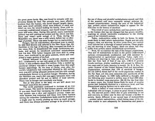 the"reR~ "nme herds. Man was forced to compete with car-
nivorou, beRSts for f~od.Tlie onhnolsweremoreeffective'
,hunters than :thehuman.who (ound:hitnself largelydepen~.'"
dent"upon small· a"ima1s,..which were,difficl1ltto cat.«:h ..and •....
.'~idn't, Jtf).. VeryJ"r:lowRrd.·.feeding' his..family.. Even 'with in.'"
cJensinglyfl~l)hi8Ucn~dwcnponsirrinn,found himself hunga·y'·..'.
mofeand'inoreoften: .During this period,ma'il'snutritional
pattern W'-sstillnothingbutproteinandfat.whichwasfine:·
ther~ justwflsn'tquiteenough .of it. Thus,during the
Mesolithic: era, there wils a mild caloric deficit but no shor-
tage of protein. There was Bome hunger but no malnutrition.
Hunger, but not malnutrition, stimulated man to search
for Iu~w'fdbtl Bources and ushered in'the New Stone Age, the
Neolithic or the Age of Farming. Man increased his foods in
two ways; first, he domesticated the larger herbivorous ani-
. inals,- and second, he introduced cultivated carbohydrates
Into his diet.' With better weapons and more skill in using
thcm, mnn continued to eat game animals, which still com-
prised a mlior portion of his food. .
Nobody bothered to take a world-wide census in 8000
B.C.; consequently we can only guess at the Neolithic popu-
lation; it was probably about five million. Only R modest ag-
ricultural industry was able to erase hunger from this small
human assemblage. By the time of Christ, even after the
world's inhabitants had multiplifed fiftyfold to 250 million,
mnn wns still enting adequate proteins and fats with enough
carbohydrate thrown in to prevent hunger. Therefore, during
the Neolithic era. man's diet was again balanced; there was
abundant protein and fat and no deficit of total calories.
There was no hunger nnd everybody was happy.
But at this point in the story we are still about two
thousand years from the present.
The world population continued to increase at an ever
fmd,('r t.cmpo. The need for food become "realer nnd "renler.
It was 800n found that increasing the yield of domestic ani-
mal protein was a slow and expensive process. Game ani-
mnls became less numerous and there were fewer hunters
omon~ the urbanitcs. Cnrbohydrate food8 could be doubled in
a single year by merely plowing up twice as much acreage,
and there was always abundant acreage to be plowed up, so
238
the URe ,of chenp ond plentiful cnrl)ohydrnt,cRAonred, nntl thnt.
of,. the scarilierandmore expensive animal prot~ins.de:
.creascdprop()rtionately.AmonR. the poor of the Industrial
..Age.protein.caloric.malnutrltjori .' beglintooppe~r ,for.the'
IirRttimcinlhchiAf,oryof mnnkinrl. ..,. i · ' · ·
. .:'l'histrend ofl11or~c:nrbohydrnlcnnd'Ie88 prOtcirinndfnl
jri th~ '.numan diet has. not.chang!:!d buthasgrQwnslendily,
•. reaching an almost. intolerable overbalance' in' the closing
years of our twentieth century.
Today, malnulrition cxisf.R in both itA forms. In 80DlC
.areas there is total caloric malnutrition. People are not only
hungry-they Rre starvinR. In other orCAR there nrc cClpimlR
-' total calories but a shortage of animoI proteins. These people
"- are not starving or even hungry. Some nre OhCf~C, but they
-- suffer from protein caloric mnlnutrition ncvertheless. .
---First, let us'examine the case of the hungry populations.. '>
This sort of malnutrition iA seen in the poorer undcvelopcd (
nolion&-overpopulated, uneducated, and with minimal in- ,
dustriaJization or agricultural expertise. Today, right now, '
millions arc storving in Asia, not from lock of nn optimum
diet but from lack of food of nny sort. 1106-7) If prcRcnt
trcnds continuc, similnr conditionR will prcvnil iti Africa in
oteri years and in Latin America in twenty. Dr. B. R. Sen. Di-
rector General of the United Nations Food and Agriculture
Organization, estimates that 15% of mankind is hungry.
[91-13J [108-4) About holf of the world populntion resides in
the Far East, yet this area consumes only one-fourth of the
world's food supply. In 1966 India suffered a droug'ht, nnd
the followin" yenr required 0 million tonA of food (600 Rhip-
loads) to forcslalJ mMS starvation. 188-10) l<~or the first time
in many years, the United States finds its stock of RurpluR
groinR and foodstuffs depleted to 0 minimum level, and hns
discontinued pnying' farmer" not to raiRe whr.nt.
While n deOcll of 1,lItnl cnloricR iA t1llcllmf'orl.nhlc 1.0 lIw
individual who is hungry, it poses no great thrent to human-
ity. The starved person eithcr dies or gets something to cat
and recovers; in either case he docs not become a burden to
society. Quite different is our second type of malnutrition
-protein caloric malnutrition-which leaves mnny of its vic-
tims unable to care adequately for themselves and poses a
239
 