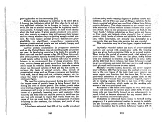 ,"
:' ....
growing burdf!n on tltecomrnunity. [32]
, .PrC)tein".c-..lork deOciency is.insidious j~ 'its.onset..[60~3]
..> ,AhunioJi hosfndiclitOli whichtell'hirriwhen,he'is:not get;.
'Jing8u('ficient ,calories;· he is hungry .,or. begins to .'waste
,"nwny. He hAS nosinlilar warning whe.nhejs~,getthlgin8ufli~
dent protein. Ahungryrillln,:mother~ or child is not choosy
about the foodeaten.lfgivenatllplece,lotiesofcol'n, arrow~
root;ri~e, manoic or c8ss8.va,they-wi1lappease their hunger,
.nnd not worry whether they are getting enough nni'mnl-pro'; ,
tein.For this reason animal protein deficiencies grow'
stealthily to significant proportions, unsuspected,
because protein-starved people are not actually hungry and
their bodies do not waste away.
Animal protein consumption in prosperous countrif!s
such as the United States runs about 225 pounds per person
per year. In developing countries it is thirty-five pounds or
about one and one-half ounces a day. (99-3J Were this avail-
able animal protein equally divided among the population, it
would barely suffice to keep a mature individual in protein
balance in an environment free of stress situations. How-
ever, certnin classes get much more than their share, while
others must do without. South American peasonts consume
about two thousand calories of food per day but rarely ex-
perience the taste of animal protein. Also, periods of
physiological stress such as illness, pregnancy and lactation,
hnrd work, loss of sleep and rest, accidents, surgery, elc., in-
creaBe the body's need for protein many times above this
minimum figure.
The need for proteins is greatest during the period when
the lArgest mass of protein tissue is being fonned, lhnt is,
during the time of active growth. The fastest growth takes
place during pregnancy, when the fetus grows from a single
microscopic cell to six or more pounds at birth. Growth con-
Linuf!s nt n grndunlly leBsening pnce until mnturity. Arrer
maturity the body does not require protein to build new tis-
sue, but only enough to repair that which wears out. Be-
cnl!~e of this we must look for the consequences of protein
d£'licicncy In lhe newborn, Ule children, and youth of /lny
population.
It has been estimated that 60% of the world's pre-school
240
childrentodny f1uffcrvnryinR dcgrccflof protciocnloric mal-
,'nuLrition.(fH~l~1 FiftYller celltof~ Afrknnchildr(!tl dichc~
.,~ween wennirilf'nnd'fichool nRf!; otlr.,thirtl oft,hernfnml, di('t.nry,;,' ',"
':,prol;cindeficiellcy. TI1i!rrilouentntl.mls loon' nm~untworIJI- ' "
i.'ide,morln,Hty ofthree millid'nhuman children due lo prel-
'teindcficitEven in otirprosper"ouscountry we find, in the
"poor South," children BubRisting on, flour, grits andbenns,
·or fried" mush and fatbnck~i~lR virtunlly free of animal '
<protein;(92~9J Deaths of Infl1ntlrand children fTrlm ninlnul.ri-
lion, while hunChtnblc, orc (1ctunlly ICf:!s distrcssful to n
community than are those who survive, but are retarded.
This retardation may be of two types, physical and men-
tal.
Physically retarded bnbies llre horn of protcin-starved
mothers and nursed with protein-poor milk. On weaning
they are given foods containing little or no animal protein.
Thus, during the period of grenteRt need, vital animal pro-
Leins nrc denicd thcm. 'l'hcRc nrc Lhe puny, Rickly huhi(~R
with low resistance to infection, who grow to be puny, sickl~'
adults. [32] Most die in infancy, but those fortunnle enough
to get an optimum pOf;t-nntnl diet may Rurvive llnd outgrow
their phYRicnl ineffectiveneRR to Rome extent.
Mentally retarded babieR, however, can never outgrow
their nmiction. (32) This i8 bccam;c the cenlrol nct'VUIlR S)'S-
tern is the only tisAue of the body that, once injured, con
never regain any fundion Lhnt hnR been 10flt. To be flure,
peripheral extensions of the nervous system such as the
peripheral nerve trunks mny, if severed or in,;ur{'d, rC'g£'n£'r-
ate to varying degrees. But thill is not true of the actual
nr-rvc cells lhemRclvcR, which makc up thc workinu Ruh-
stance of the brain and spinal cord.
Formation of the brain cells begins in very cady preg-
nnncy and continueR for Revernl yearR nftf!r hirth. If any of
th(lSC ccll" nrc imp(lrr('ctly ';lffnm) or nrl! HullHNltIf!IIU.y in-
jured, killed, or become abnormal for any reason, their re-
pair or recovery can never toke place.
Unhealthy or deformed brain tiRRue ill formed during
preKnnncy If n protein-"I,nrved rnolhr.r ill unllllie to conf.rih·
ute the necessary amino acids to the fetus, This is where
mental retardation due to protein deficiency begins. [74-17J
241
 