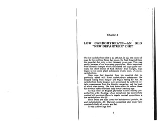 Chapter 2
LOW CARBOHYDRATE-AN OLD
"NEW DEPARTURE" DIET
The low carbohydrate diet is an old diet. It was the choice of
man for two million .Stone Age yeara. He first departed from
his meat-fat diet only a few thousand years ago. This was
partly becau!JC of an increasing population. More important
were climatic changes which decimated the large game ani-
mals, his chief source of food. Strictly from hunger, man
began to eat some plant substancea which were, of course,
carbohydrate.
Once mnn hnd departed from his ment-fnl diel he
gradually added still other carbohydrate Bubstances. He
stopped eating from hunger and began eating for fun. As
carbohydrate foods became more prominent he suffered cer-
tain consequences from his dietetic tampering, not the least
of which was obesity. The first feeble effort to reform these
bad dietetic habits occurred only about a century ago.
At that time an English physician named Harvey pre-
scribed for a Mr. Bnntlng, whose corpulence hnd succr.flRfully
resisted all previous efforts to regain normal proportions, a
low carbohydrate diet.(9]
Since there are only three food substanccs-proLcin, fat
and carbohydrate-Dr. Harvcy'8 prescribed diet must have
consisted chieny of protein and fat.
It was a Stone Age dietl
7
I,
I
 