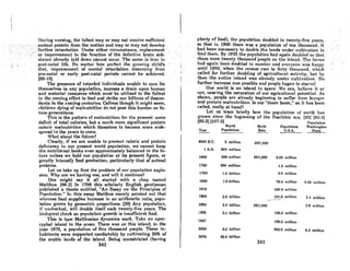 'During mmdng, the infnutmay or may riot receive Rufficient
:Rnimn.I'pr()tcinJro_mth~·mother and may or may'not develop•...·:·
,<rurtherretardation:Under either, Circti~stance,·.·l·eplacement'"
.' or.improvemer,f in., the tunction ofthe"defectiye br8in8ub~
.-'Rtnncenlrcndylnlddowncnnnot· occur/Thcsnmc. iidfucin
. po~l~nntnllife.NomnUerhowperCecf thegrowingch,ld's '
. diet, improvement of mental retardation stemllling Crom
.pre-nntal.· oreat'lypost-natal. Periods'cannot, be achieved.
188-10) '. '" '.' ..' ...• ' . '., '. '.
The presence of retludedindlvlduols unnble to cnre for
themselves in any population, imposes a drain upon human
and material resources which must be utilized to the fullest
in the coming effort to feed and clothe our billionA of descen-
dants in the coming centuries. Callous though it might seem,
children dying of malnutrition do not pose this burden on fu-
ture generations.
This is the pattern of malnutrition for the present: some
deficit of total calories, but a much more significant protein
caloric malnutrition which threatens to become more wide-
spread in the years to come.
What about the future?
Clearly, if we are unable to prevent caloric and protein
deficiency in our present world population, we' cannot keep
the nutritional books even approximately balanced in the fu-
ture unleRs we hold our population at its present figure, or
grenUy intensify food production, particularly that of animal
proteins.
Let us take up first the problem of our population explo-
sion. Why nre we having one, and will it continue?
One might say it all started with a chnp nnmed
Malthus. (96·3J In 1798 this scholarly English gentleman
published a thesis entitled, "An Essay on the Principles of
Populntion." In this eSRoy Mnlthus merely pointed out that
whcrl'Rs food supplies increose In an arithmetic rnlio, popu-
lation grows by geometric proportions. 130J Any population,
if unchecked, will double itself each twenty-five years. The
biolonicol check on populntion growth is insufficient food.
1'his is how Mnlthusinn dynnmics work. Take an apoc-
ryphal island in the ocean. There was on this island, in the
year 1875, a population of five thousand people. These in-
hnbitants were supported comfortably by cultivating 25% of
the arable lands of the island. DeinR unrestricted (having
242
I
plenty of food), the population douhled in tW~l1ty~five yenrA,
so that.ill.1900 therewos 8 populalionof ten 'thousand. It '.
had beeri·nece8$arytO.double,the lands ul1det' eultivationto'
'fe~d them.. ByJ925 the.populationhndnRsiti d9ubied sO~llnt '.
there were twenty thouRilnd'pcoplc'onlhe.island. The fnnmi
hnd, agliiri been doubled in numbcrnndeveryonewRS happy
until· 1950, 'vhen thecen8uarOacloforly tho.uannd, which
called for further doubling of agricultural activity, but by
then the entire iRlandwOAnlrcndy under cultivAtion. .No
-further inel'ense wnR pORRii,lenndpcoplcl)(!j(nn to stnrvel .
Our world is an island in spoce. We nre, bclievo it or
not, nearing the saturation of our agricultural· potential. As
shown, people are already beginning to suITet from hun~cr
and protein malnutrition. Is our "doom boom," as it has been
called, really at hand?
Let us trace brieny how the population of earth hns
grown since the beginning of the Neolithic ~ra. (30) (82-3)
[85-3J (107-5J Population
World Birth Populnlion Washington
Year Population ]!ale U.S.A. State
8000 B.C. 6 million 60/1,000
1 A.D. 260 million
1660 600 million 40/J,Ooo 0.01i million
1760 694 million 1.2 million
1790 1.0 billion 3.9 million
1900 1.6 billion 76.0 million 0.05 million
1916 100.0 million
1950 2.6 billion J51.0 millioll 2.'1 million
.-..-'--
1962 3.0 billion 36/1,000 2.8 million
:966 3.1 billion 195.0 million
1967 198.0 million
2000 6.0 billion 362.0 million 6.3 million
2070 26.0 billion
243
~..
.~ ", .
 