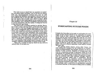 This table leaves no doubt that our population is explod-
ing every~here faster and foster, even in the face of n (alling
birth rate. Hyperpessimistic students have come up with
some frightening statistics, some patently ridiculous, such as
the prediction that by the year 2650, each person will have
but one square foot of earth upon which to stand. [88-6)
[95-1) In spite of such fright figures and an avalanche of sen-
sible statisti(:s, only a handful of thoughtful individuals seem
to concern themselves with the reality of widespread famine
in the relatively near future.
The great bulk of civilized mankind is well-fed. Starva-
tion is but a minor and local factor, at this time hardly more
than a straw in the wind. Protein deficiencies in our modern
diet remain unsuspected even ~y1ho80 "suffcritlg from thorn.
, Under such propitious portent" our population seems prone
to procreate with even more erlthusiasm than in past gener-
otions. It i8 inevitable thot we rillhave more billions before
we have fewer. Eventually so~e regulatory process for re-
production will be in force, but probably not before the world
population has again doubled r even tripled. This will re-
quire n doubling or quadrupli~g of present food resources.
For more important than simp~~ caloric increases will be the
necessary eightfold multiplication of animal protein foods.
There are a number of wars by which we may strive to
achieve this-if we start now.
244
Chapter 23
FORECASTING FUTURE FOODS
Probably the first effort to he mnde in qundrupling the lotal 1
supply of food calories should be the exploitation of present
arable lands to their maximum. Genetic improvement of
plants used for food could increase the yield per acre, their
resistance to diseoRe, drought, hcnt and cold, ond con leRRen :
consumer cost, thus effecting a 25% increase in food produc-
tion. The use of more and better herbicides to eliminate de-
pletion of soils by weeds and other non-food vegetation, to-
gether with more effective pcsticidcR, could achicve nnother
26% gnin. (32)
All growing plants require, among othel' thingR, two
vital substances: sunshine for the production of carbohy-
drates by photosynthesis, and nitrogen, neceRsary for the pro-
duction of plont proteins. Repletion of nitrogen-poor 80ila
must be a continuous process if maximum yields are to be
maintained. Our greatest pool of nitrogen is contained in the
air, but to be used by plant or beast, this gaseous nitrogen
must be combined with other elements (nitrogen fixation),
and nature strongly resists such a combination. [96.16)
Nitrogen fixation is an expensive process, accomplished
commercially only at high temperatures, making the use of i
Ruch chcmicRI fertili7.crs quite CORUy. LeRR limn 10% or the }
fixed nitrogen used in agriculture is synthetically produced
in fertilizer factories. A new source of cheap power is needed"
246
 