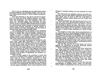 Now it may be understood why poor Southerners eating
lryplophnn-deficient corn developed pellagra, and why ani-
mal protein-starved infants in Africa develop kWCUlhiorkor
today. [32J
From this tabulation it may also be seen that if geneti-
ciAt.A cnn brced rice which contnins threonine nnd lysine,
beans with methionine, corn with tryptophan, wheat with
lysine and tryptophan, yeast with methionine and tryp-
tophan, etc., we could dispense with the eating of animal
proteins exccpt for pleosure. While botnnists hovc 'proRrcsscd
in a small measure toward this goal, no practical success in
making plant proteins equivalent to animal proteins in
human nutrition has been accomplished, and the future of
this pnrticular research oppeors bleok indeed.
One stumbling block to this solution is the intolerable
amount of carbohydrate, with its attendant "malnutrition of
excess," or obesity, that would of necessity accompany con-
sumption of such a "complete" plant protein nutritional
scheme. Another is the problem of cheaply rendering them
digestible by the human alimentary tract, a major disadvan-
tage to the present use of soy beans as human food.
Enrichmcnt of certoin cereol grains by adding lheir dcfi-
cient amino acids after harvesting is a more realistic
achievement. [96-11J For instance, lysine may be synthesized
for about $1 per pound, and this amount would supply that
missing essential amino acid in rice for one person for a
year. However, this single addition would still leave ric~ de-
ficient in threonine. As others of the essential amino acids
become cheaply available, com, wheat, legumes, and other
deficient plont proteins may be similarly treated. Stin re-
maining is the problem of digestibility and excessive car-
bohydrate calories.
With all these assists to the production of plant food
cnlorics by increasing land, irrigation, fertilization, use of
cattle feeds for human nutrition, enrichment of cereal
grains, and genetic improvement of existing vegetation, the
world can doubtless achieve the necessary fourfold increase
in cnrbohydrate and plant protein necessary for feeding the
next three or four generations. Post this maximum a further
increase appears impossible, short of some technical break-
260
through in scientific nutrition not even dreamed of at this
time.
But what about the eightfold increment in animal pro-
teins that wilJ be of such exigent importance? This is a much
more urgent need. As early as 1970 the world deficit of
hiRh-grodc utilizable animal protein wnR ten million lOll"
lons. (91-16J
Animal geneticistA have hnd Rcnrcely more luck in thrjr·
field thnn hnve their plant-breeding collengues. Improve-
mcnt by Rclectivc breeding to crenlc "CARY fcml('rR"-nnimnIR
less susceptible to diseasc and pcsls, with greater milk pro-
duction and utilizable protein per carcass-has been accom-
plished to some degree, but it is difficult 'to envisage mas~ive
increnses in animal protein production 8S a result of these
means.
An exception to these rather sterile accomplishments is
the outstanding feat of marine biologist ProfesAor Lauren A.
Donaldson, of the University of Washington. (94-1J By apply-
ing agricultural principles of hybridization he succeeded in
producing a strain of "superfish," eoch of which is copable of
producing progeny amounting to ten tons of edible fish eAch
yenr. (l08-10] His hybrids include bolh soll-wnter snlmon
and fresh-water trout. This is indeed a worthwhile harvest of
the highest grade of animal protein.
The fact that less than 1% of fish spawn ever survive
suggests the desirability of somehow protecting smaller
fishes from predators and natural hazards.
While it is difficult to visualize fish farms, these have
been under study and limited operation for a number of
years. (96-201 Raising cropR of fixcd bivolvcs, such as oysters
and mussels, is limited by the rarity of suitable environ-
ments in which they will breed. [92-9J The free-swimming
spawn are still susceptible to predators, the morality from
this COURe approaching 100%. Je'inally, there is the consider-
able labor of harvesting and shelling these crops, which
places them in the category of luxuries rather than cheap
food for protein-deficient populations. (96-13J
Farms for fresh-water fiRh Ruch aR trout have the same
disadvantages as shellfish culture. Fresh- and salt-water
farms, capable of sequestration from the main body of water
261
 