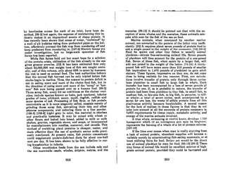 by barricades across the neck of an inlet, have been de-
scribed. [99-2J but again. the expense of maintaining this in-
dustry makes it an impractical source of cheap protein. It
has recently been shown that areas of water. "curtained" by
a wall of air bubbles rising from perforated pipes on the bot·
tom. efTectivelyprevent the fish crop from wandering ofT and
keep predators from wandering in. (107.6) Electric fences ~re
under investigation. but no large.scale operation of fish
fnrm" has been reported.
While fish farms hold out but scant hope for a solution
of the protein crisis, utilization of the fish already in the sea
gives greater promise. [32J It has been estimated that only
about 62,000.000 wet weight tons of fiijh are caught annu-
ally. and of this volume. only about 60% is eaten by humans;
the rest is used as animal feed. The best authorities believe
that the annual fish harvest can be only tripled before fish
stocks begin to decline. Thus. the answer to protein deficit is
not in eating more and more of the choice food fish, but in
the direction of using more and more of the "scrap" or "bot-
tom" fish now being passed over as a human food. [99-2J
These scrap fish, every bit as nutritious as the choicer vari-
eties. include species known as hake, jack mackerel, inferior
grades of tuna, pilchard, soury, squid, dogfish, redfish and
some species of cod. Processing of fish flour, or fish protein
concentrate 8S it Is more elegantly called, consists merely of
grinding these scrap fish, extracting their fats and other
odorous components, and reducing them to a fine powder.
[108-6J (108-6J Light gray in color, the material is odorless
and practically tasteless. It may be mixed with wheat or
other flours and baked into bread. added to milk or milk
shakes, gravies. vegetable stews. and soups, or incorporated
by manufacturers into noodles. macaroni, and cereals. This
method of enriching plant proteins is cheaper, easier. and
more effective than the use of synthetic amino acids previ-
ously mentioned. At present rates, fish protein concentrate
could 8upplement protein-deficient diets for about one-half
cent per dAY. It hRS been shown to be fully effective in cur-
ing kWAshiorkor in infants.
Other unorthodox foods from the sea include eels and
the sea mammal&-eeals, whales, dolphin. walrus, and the
252
.. ~ .:, ~ ...:..:~ ~ '.-. ...
manatee. (98·12) It should be pointed out that with the ex-
ception of some whales and the manatee. these animals com-
pete with man for the fish of the sea as food.
Marine animalA, when conAumed by another mnrine
nniriml. are converled to the prolein of lhe InUer very ineffi-
ciently. (32) It requires about seven pounds of protein food to
odd 0 single pound to the welftht of Um CCII1f1Utllcr. (121I!1!1-2)
Food for spawn ond other tiny fiAhos IA ufluolly animol
plnnkton-minute frco·"wimmlnR nnlmnl lire. Seven poundR
of plankton will thus account for the protein of a one-pound
fish. Seven of these fish, when eaten by a larger fish, will
add one pound to the weight of the latter. (74-24) A thirty-
pound fish will have eaten more than 210 pounds of smaller
fish (equivalent to 1,470 pounds of plankton) to gain adult
stature. These figures, impressive as they are. do not come
close to being realiRtic for two rCRRons. First, our calculR-
tions involve transfer of protein only through three cycles:
from plankton to small fish to large fish to whale. ERch
transfer has been accompanied by a loss of eeven pounds of
protein for one. If. as is probable in nature, the transfer of
protein had been from plankton to tiny fish. to small fish, to
medium fish. to fair-size fish, to big fish, to porpoise, to kill-
er whale-a total of eeven cycles, each accompanied by a
seven for one loss, the waste of edible protein from all this
piscivorous activity becomes incalculable. A second reason
for the lack of realism in these figures is that they do not
take into account at all the amounts of protein neccssary to
fulfill requirements for tiRsue repnlr. metabolic aclivity, and
energy of the marine animals involved.
A blue whale, swimming ot twelve knots, develops 1,700
horsepower which (if an outrngeous pun mny be forgiven),
represents the burning of a whale of a lot of protein calories.
[107-10)
If the time ever comes when man ie really starving from
a lack of animai protein. abundant supplies will become a-
vailable merely by exterminating fish-eating mammals, or at
Icnst utilildng them for food. Beller yet would be the direct
use of animal plankton by man for food. (96-15J (99-2J These
tiny forms of animal life would be excellent sources of high-
grade animal protein. provided they could be harvested and
263
 