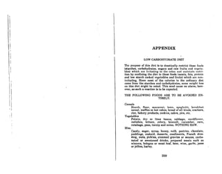 II
I
I
I
I
I
'!
L
i I
 '
I
I!
! I
II
'I
, I
I I
APPENDIX
LOW CARBOHYDRATE DIET
Thc pnrpoRc of thiR dirt 114 lo drnAUcnlly reAtrict (.hoRe fumlH
(starches, carbohydrates, Bugars and raw fruits nnd v<'Rt'tn-
ble8) which nrc ilTitntiuR to t.he colon "nIl ",,,inl,nin nllll'i-
tion by confining the diet to those foods (meats, fats, protein
nnd Jow atnrch cooked veRctnbleEl nnd fruils) which nre non-
irritating, Since most of the calories in the ordinary diet
come from the starches nnd carbohydrntes, some weiRht 10AR
on this diet might be noted. This need cause no alarm, how-
ever, os such a reaction is to be expected.
THE FOLLOWING FOODS ARE TO BE AVOIDED EN-
TIRELY:
Cereals
Starch, flour, macnroni, brnn, fll'nglll'Ui, brt'nklil!ll
cereal, warnes or hot cakes, brend of all kinds, crackers,
rice, bakery productR, cookicR, cnkrR, pirR, etc.
Vcgetublcs
Potato, dry or lima beans, cabbage, cauliflower.
radishes, lettuce, celery, broccoli, cucumber. corn,
rutabaga, peas, turnip and onion. NOTHING RAW.
Misc. '
Candy, sugar, syrup, honey, milk. pastries. chocolate.
puddings, custard, desserts, condiments, French dres-
RinR, nuts, pickieR, creamcd Rrovics or ,muccs, corho-
noled or sweetened drinks, prepared meats such as
wieners, bologna or meat loaf, beer, wine, garlic, jams
or jellies, barley.
269
 