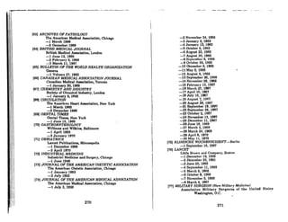 " ' . . . . . - ~_4 _ _ • _
I
I,
II
I
!
i
, I
(63) ARCHIVES OF PATHOLOGY
The American Medical Associatidn, Chicago
-1 March 1966
-2 December 1968
(64) BRITISH MEDICAL JOURNAL
British Medical Association, London
-1 June 12, 1965
-2 February 5, 1966
-3 March 11, 1967
(65) BULLETIN OF THE WORW HEALTH ORGANIZATION
Geneva
-1 Volume 27,1962
(66) CANADIAN MEDICAL ASSOCIATION JOURNAL
Canadinn Medical Association, Toronto
-1 January 30, 1966.
(67) CHEMISTRY AND INDUSTRY
Society of Chemical Industry, LondoJl
-1 January 3, 1942
(68) CIRCULATION
The American Heart Association, New York
-1 March 1968
-2 December 1966
(69) DENTAL TIMES
Dental Times, New York
-1 June 16, 1966
(70) GASTROENTEROWGY
WilJlnma and Wilkins, Baltimore
-1 April 1950
-2 January 1970
(71) GERIATRICS
Lancet Publications, Minneapolis
-1 December 1969
-2 April 1970
(72) INDUSTRIAL MEDICINE
Industrial Medicine and Surgery, Chicago
-1 June 1949
(73) JOURNAL OF THE AMERICAN DIETETIC ASSOCIATION
The American Dietetic Association, Chicago
-1 January 1953
-2 July 1953
(74) JOURNAL OF THE AMERICAN MEDICAL ASSOCIATION
The American Medical Association, Chicago
-1 July 3, 1926
270
-2 November 24, 1956
-3 January 6, 1962
-4 January 12, 1963
-5 October 5, 1963
-6 August 23, 1965
-7 August 30,1965
-8 September 6, 1966
-9 October 25,1965
-10 Dcccmbcr 6, 1966
-11 Mny 9, 1966
-12 August 8,1966
-13 September 26, 1966
-14 November 28, 1966
-16 February 13, 1967
-16 March 27,1967
-17 April 10, 1967
-18 July 10, 1967
-19 AUI{UAt ~, 1007
-20 August 28, 1967
-21 September 18, 1967
-22 September 25, 1967
-23 October 2, 1967
-24 November 13, 1967
-25 December 11, 1967
-26 June 16, 1969
-27 March 3, 1969
-28 March 24,1969
-29 April 6, 1970
-30 May II, 1970
(76) KUNISCHE WOCHENSCHRIFT-Berlin
-1 September 16, 1967
[761 LANCET
Little Brown and Company, Boston
-1 December 19, 1959
-2 December 23, 1961
-3 June 22, 1963
-4 September 11, 1965
-5 March 6, 1966
-6 October 8, 1966
-7 November 6, 1966
-8 March 4, 1967
(77) MiliTARY SURGEON <Now Military Medicine)
Association Military Surgeons of the United States
Washington, D.C. ..
271
 