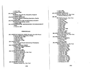 i.
-1 July 1944
-2 Augu8t 1944
(78) NATURE
MacMillan Journals Ltd., Hamp8hire, England
-1 June 8, 1968
(79) NORTHWEST MEDICINE
Northwest Medical Publishing Aeeociation, Seattle
-1 July 1939
(80) PROCEEDINGS OF THE NUTRITIONAL SOCIETY
The Nutritional Society, London
-1 March 1969
(81) SCHWEIZERISCHE MEDIZINISCHE WOCHENSCHRIFT
-Basel
-1 June 3, 1967
PERIODICALS
(82) AMERICAN MEDICAL NEWS (Formerly the AMA New.)
American Medical A88ociatlon, Chicago
-1 September 13, 1965
-2 July 25,1966
-3 March 20, 1967
--4 December 4,1981
(83) CONSULTANT
Smith, Kline Ie French Laboratories, Philadelphia
-1 June 1966
(84) CURRENT MEDICAL DIGEST
Williams and Wilkin8, Baltimore
-1 September 1965
-2 July 1968
-3 November 1986
(85) DATEUNE IN SCIENCE
Dateline In Science Inc., New York
-1 Jnnuary 20, 1967
-2 February 3, 1987
-3 December 1, 1967
--4 January 5, 1968
-5 October 4, 1968
-0 Mnrch 6, 1970
-7 April 17, 1970
(86) DIABETES OUTLOOK
Diabetes Outlook Inc., New York
272
-1 July 1966
-2 March 1967
(87) INTERNIST OBSERVER
Internist Observer Inc., New York
-1 January-February 1970
(88) MD
MD Publications Inc., New York
-1 January 1965
-2 July 1965
-3 October 1965
-4 November 1965
-5 March 1966
-6 April 1966
-7 May 1966
-8 June 1966
-9 September 1966
-10 May 1967
-11 February 1968
-12 October 1968
(89) MEDICAL COUNTERPOINT
Herbert.Wheatley Inc., New York
-1 January 1970
(90) MEDICAL SCIENCE
Lippincott, Philadelphia
-1 Feburary 1967
-2 April 1967
-3 January 1968
191) MEDICAL TRIBUNE
Medical Tribune Inc" New York
-1 December 5, 1964
-2 December 30, 1964
-3 October 27, 1966
--4 Novemher 6, JDOG
-5 November 20, 1966
-6 January 6,1966
-7 May 21, 1966
-8 June 29,1966
-9 July 11, 1966
-10 August 15, 1966
-11 November 9, 1966
-J2 November 16,1966
-13 November 19, 1966
-14 December 7, 1966
-15 February 6,1967
273
 