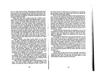 thl'm in their choice of food~ The grazing animals seek and
(,Ilt. plnnt food: t.he carnivorou8 animals hunt and davour the
plnnt eatere. It's aB simple as that, and the wild animals are
perfect examples of optimum nutrition resulting from their
respective balanced diets.
Since man also was a dumb nnimal for a million or 80
years before he began to acquire the doubtful assets of civili-
zation, it if! certain that Nature also gave to him a similar
innRte wisdom to choose foods best Buited for his digcstivc
trnct. Fortunntely we know exactly what prehistoric mnn
ate. It was meat and fat. So long as he remained stupid and
uninformed he did a creditable job of selecting his diet. As
he gained a little knowledge of farming, he began to stray
from his nnrrow dietetic pnth, but not very far. Af! hiA knowl-
edge grew he began to stray farther, beginning to penetrate
into the fringes of a dietetic jungle. Today, at the pinnacle of
his knowledge nnd intelligence, he has arrived at a point
where he enn split the atom, land men on the moon and
"creale babies in lest tubes," yet he has lost the innate in-
stinct to choose those foods proper for his gullet and reject
those not suitable.
Modern society cnlA those viands which, we nrc told
from all sides, constitute the finest diet in the history of
man's existence, yet which, according to the laws of nature,
anatomy, and physiology, are poorly suited to the humnn di-
~('Rt.iVC t.rnet. That t.he lntter is indeed the fnel mny he AUA-
peeled from the plethora of dietetic pamphlets, treatises,
books, and lectures, many of which learnedly proffer infor-
mntion diametrically opposed to many equally learned
ot.hel's. ThiR Rl)ate of dietetic literature would be poinUeRR if
everyone were sntisfied with his diet and if no one were
searching for an obesity cure or relief from a bellyache.
That people are doing exactly that is attested to by the
increasing number who sufTer from functional indigestion
and almost daily present themselves to yet another physi-
cian in search of relief from abdominal pain-patients with
very real distress but no disease to cause it.
Mnny of the scientifically based facts presented in this
book will shock readers steeped in popular dietetic lore
alone. It is only fair that an attempt be made to guide them
12
[
I
"
I
I
I
I
out of the mornRR in which th('y nre cmtrn(lped, hy cXlllninin~
the technical reasons why todoy's diet is not as it should be
for the nutrition of human beings.
First, we will consider the matter of diet philoRophicnlly,
then examine the anatomy (Rtrudure) nnd physiology (func-
tion) of man's digestive tract. Description of the sub-human
forins of mammalian life will be made to establish the fnet
that within this claRs of nnimnlA, two ACllnrnt.~ nml diRl.tnc-
live typeR of digestive trnctR occur. I~nch rC(luircR on equnlly
separate and distinctive type of diet. Compari~on wi1l then
be made for the purpose of identifying man's alimentary ap-
paratus with one or the other type, and not to form a flimsy
postulate of similarity upon which to hnng an equnlly frivo-
lous dietnry notion.
It must never be assumed that the digestive tracts of nll
the different animals, merely because they possess stomach,
intestine, liver and pancreas in common, must all be obli·
gated to obediently digest and assimilate the same foods
with equal-facility.
The results of observation and experiments done on the
lower animals can nevcr be considcred in Iota aR applying
also to mnn, until the same experiment has been repeated on
man and found to give the same results. Disregarding this
basic fact of biological research in a frenetic effort to prove
Romet,hin" or other hnR heen rCRponRihle for the hirth of till-
tritionnl ideas almost ludicrous in their misapplication to man.
Now that you have lenrned something about the di('t
you will be following, it is suggested that you skip to Chnp-
ter 16, familiarizc yoursclf with the Stone ARe diet, nnd get
stArted on it.
The reason?
Simply that by the time you have read the intervening
chapters and learned why YQU are on the diet, you will al-
ready have seen how it works and will have begun to reap
the benefits of proper eating and nutritionl
13
 