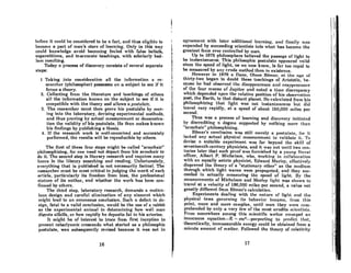 hefore it could be comddered to be n fact, nnd U1US eligible to
become a part of man's store of learning. Only in this way
could knowledge avoid becoming fouled with false beliefs,
superstitions, and inaccurate teachings, with scholarly bed-
lam resulting.
Todny 0 process of discovery consista of scvcrol separate
steps:
1 TnkinJ{ into conAidcration all the information a re-
s('m'cher (philosopher) poa8e8Re8 on 0 subject to sec if it
forms R theory.
2. Collecting from the literature and teachings of others
all the information known on the subject to see if it is
compatible with the theory and allows n pastrt/ate.
3. The reaearcher must then prove his postulate by mov-
ing into the laboratory, devising experimental methods,
and thus proving by Rctunl measurement or demonstra-
tion the validity of his poatulate. He then makes known
his findings by publishing a thesis.
4. If the research work is well-conceived and accurately
performed, the results will be reproducible by othera.
The first of these four steps might be called "armchair"
philosophizing, for one need not depart from his armchoir to
do·it. The second step iA literary research and requires many
hours in thc library Bcarching Rnd reading. Unfortunately,
everything that is published is not necessarily factual. The
researcher must be most critical in judging the merit of each
article, particularly its freedom from bias, the professional
slalurc of its nuthor, Rnd whether the work haa been con-
firmed by othera.
The third atep, laboratory research, demands a meticu-
lous deaiRn Rnd careful elimination of any element which
mi(tht lead to nn crroneous conclusion. Such n defect in de-
sign, fatal to a valid conclusion, would be the use of a rabbit
as the experimental animal in determining how well man
digest.s alfalfa, or how rapidly he deposits fat in his arteries.
It mir,ht. be of intcrest to trnce from first inception to
present cataclysmic creacendo what started as a philosophic
postulate, was subaequently reviaed because it was not in
16
i
t.
I'
l
r
t
agreement with lntcr additional lenrning, nnd finally ':111
expanded by succeeding scientists into what has become the
greatest force ever controlled by man.
Up to 1675 philosophers believed the paSSRJ{e of Iight to
be inalantaneous. Thia philoaophic postulate appeared valid
since the Alleed of light, nR we now know, iA fnr too rllpid to
be measured by any crude method then in existence.
However in 1676 nOone, OlnUA Romer, nt. lhe nRe of
thirty-two began to doubt these teachinRA of Aristotle, he-
comm he hnd observed th.! dhmPPt'Rrancr. nnd rr."p,)('"rlllU"~
of the four ltIoons of Jupiter and noted a time discrepancy
which depended upon the relative position of his observntion
post, the Earth, to that distant planet. He cnlculated from his
philosophi7.ing that light woa not inRtanlnncouB but did
lravel very rapidly, at a speed of about 150,000 miles per
second. .
Thus was a process of learning and discovery initiated
by discrcditin(t a dogma supported by nothing more lhan
"armchair" philosophizing.
Romer's conclusion was still merely n pOl1lulnte, for it
lacked any actual physical mensurement to validate it. To
dr.vise n suitnble experiment was for beyond the skill of
seventeenth-century physicists, and it was not until two cen-
turies later that such proof wns furnished by a young Nnval
officer, Albert P. Michelson, who, workinJ{ in collaboration
with an equally astute phyRicillt, Edward Morley, effectively
disproved the theory of a "stationary ether" as the medium
through which light waves were propagated, and they suc-
ceeded in actuaJly measuring the speed of light. By the
meaRurements of MichelRon and Morley light was Ahown lo
trovel at a velocity of 186,000 miles per second, a value not
greatly different from Romer's calculation.
Experiments dealing with the nalure of light and the
phYRical ·lawA governing its behavior became, from lIi~
point, more and more complex, until soon they were com-
prehended by only a very few of the most erudite scientisls.
From somewhere among this flcientific weller emerged fin
innocuouA (!'Iualion-E "'" mc2-rmrporling to predict. lhnf.,
theoretically, immeasurable energy could be obtained from a
minute amount of matter. Followed the theory of relativity
17
II
, I
, I
I!
, '
,
"
'j
!I
I:
,I
,I
I
 