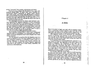 nil the "cocovorcsu
from protein mnlnutrition and denth.
'rhcre nre many reasons why the fooda of mnn, npcs, and
monkeya ahould differ. To begin with, many monkeys are
carnivorous (108-7J, subsisting on insects, small rodents,
("{f~S, birds, grubs, and snnkes. (23) (42) Studies of compnrn-
tive nnntomy furtherdemonstrnte the digcative tract ohomc
monkeys and apes resembles that of the horse, [31] or in a
few instances that of the cow, (44] (96-19J rather than that of
carnivorous animals and man.
Thc Ilhil080pher haa by now drown aome tentntivc opin-
ions regarding the digestive potential of man's alimentary
tract. He is quite sure he is not herbivorous, and it is doubt-
ful if he is omnivorous. Therefore he is probably carnivorous,
and best designed to subsist on carnivorous foods-meat and
fat. Man can probably gain some nourishment from certain
plant foods, provided he is able to process them in such a
way that he is nble to digest nnd absorb them.
Let us pursue this philosophical postulate further.
Since grazing animals have a much more complicated
digestive chore to accomplish, it is reasonable that their di-
({",sUve structures should be much more complex than those
of the carnivore.
We will proceed to examine first the digestive tract of a
carnivore familiar to all of us, then compare it with that of a
leRs well-known herbivore, to ascertain if there really is a
marked difference in structure and function betwccn the
two. We will then compare the human digestive apparatus
with both to see which one it most closely resembles-the
carnivore or the herbivore.
24 .
Chapter 4
A DOG
Since it is easier to begin any task with its simplest compo-
nent, n comparison of man's digestive tract with that of the
meat eater and that of the grazing animal, respectively, we
will begin with the former, a carnivorous animal: the dog.
The digestive tracts of all carnivores are remarkably
similar in f1tructure and function. If one could be plucked
from its nest in the abdomen and stretched out full length,
one could see that it was rather short, being only about six
Urnes the animal's body length.
It is composed of an unintcrruptcd tube, enlarged in cer-
tain areas, to which are appended certain solid organs, the
glands of digestion. The dimensions of this tube will of
course vary with the size of the animal. Since we plan to
make comparison eventually with man, a carnivorous ani-
mal of relative size will be described. Such an animal would
be a Inrge dog-a Great Dane or a Saint. Bernard-which
frequently attains a weight of 160 pounds, and has other
measurements comparable to a human.
Let us start with the mouth. First we would encounter
the jaws, set with incisor, canine, and molar teeth. The dog
possesses incisor teeth in both upper and lower jaws. Thc jaw
movements are up and down which, together with the ridged
character of the molar teeth, indicate a tearing or crushing
function rather than that of grinding or mastication. The
salivary glands do not have an important digestive function
26
I:
II
I
I I
I I
I :
:
! !
..
! I
Ii
i i
I
i j ~
I;'
I,
,
iii
1'1
'II
. i
Iii
II
li
 