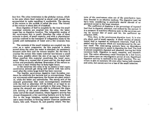 four fect. The colon t.enninateB in the globular rectum, which
is the area where fecal material is stored until enough has
accumulated to make expelling it worthwhile. The opening
of the rectum to the outside is called the anus. The volume
of the rectum is about that of a bAseball.
Since digestion of food is complete by the time the small
intestinal contents are emptied into the colon, the latter
organ has no digestive function. The indigestible residue of
the carnivorous diet is smatl; therefore the colon of these
animals is short, of small capacity, and with a physiologicnl
activity confined to the transport of indigestible waste to the
outside and reabsorption of water and a few minerals from
it.
The contents of the small intestine are emptied into the
colon as a water suspension. As this material is slowly
moved along the colon the water is absorbed; its consistency
becomes more firm And its volume smaller. By the time it
reaches the rectum this woste material has become a small
firm mass, possibly about the size of an egg or tennis ball.
When expelled, this material constitutes the bowel move-
ment. When on a nonnal diet of meat and fat, the dog's slool
is ,firm and practically odorless. Evacuation of the rectum oc-
curs once in each twenty-four to forty-eight hours.
In the carnivore the colon is by no means a vital organ;
carnivorous animals get along well (albeit with less conve-
ence) after the entire large bowel has been removed.
The healthy carnivorous digestive tract furnishes resi-
dence for relatively few bacteria and no microprotozoa. These
are microscopic-sized organisms; the former are plant materi-
al, while the laUer are animalcules. The strong ocid of the
stomach guarantees that most microorganisms swallowed
with the food or otherwise will be killed, or at least be at-
tenuated and not allowed to multiply in that area. Those es-
caping Ute stomach are rarely able to withstand the diges-
tive activity of the small intestine. However, toward the
lower end of the small intestine, where digestive activity has
almost disappeared, a few surviving bacteria are to be found.
But. in t.he Inrge intestine, myrind organisms thrive and
serve some function in forming certain vitamins: pyridoxine,
biotin, folic aeid, Vitamin K, and possibly others. The bac-
30
teria of the carnivorous colon are of the put.refactive type;
they nourish in on alkaline medium. '1'he digestive trael we
have been considering is practically sterile (devoid of or-
ganisms) except in the large intesline.
The coefficient of digestion is t.he percentage of ingesled
food thut is digested, absorbed, and utilized by the animal. II
is a measure of nutritive efficiency and, in the carnivore eat-
ing its normal diet of meat and fal, the coefficient np-
proaches ]00%. .
This, theil, is the cnrnivorous dig('Htive trnd. It iH Him-
pIe, short, and of small capacity. A small variety of concen-
trated food is ingested at infrequent intervals. Food is di-
gested only by enzymes which arc manufactured by the ani-
mal itself. 1'he meat-eating animals have no dependence
upon microorganisms to assist in digesting the food. The food
is almost completely digested and absorbed, leaving but little
excretory bulk. Digestion is rapid, complete, and intermit-
tent. The entire alimentnry cnnal functions for n few hours,
then enters upon an interdigeslive period of rest. Significnnt
digestive activity is confined to the small intestine. The car-
nivore is able to maintain life even after losing both stomach
and colon, but cannot survive a loss of the small intestine.
31
 