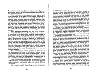 The herhivorous solivnry glands contribute saliva of greater
significance, since it is intimately dispersed throughout the
food during rumination.
While maRtication is unimportant in the dog, it is of
vit.nl importnnce in the sheep. While grazing, the fodder is
not chewed, but is swallowed immediately into the first
chamber of the stomach. After this chamber has been filled
and opportunity presents itself to the animal, a process of
rrgurgit.ntion hl'ginfl which ret.urnR Rmnll parcelR, or clUIR, to
the mouth for rechewing nnd further mixing with sllliva.
Since the saliva of the sheep contains no amylase (starch-
splitting enzyme), this process of chewing the cud must be
merely for the purpose of aerating, macerating, and mixing
the cellulose for more efficient and complete digestion by the
stomach.
While the sheep's esophagus, like that of the carnivore,
is n simple tube-like structure, from this point all semblnnce
of simplicity in the herbivorous digestive design ceases to
exist. Instead of the small, simple stomach of the carnivore,
the sheep has a cluster of four chambers to accomplish the
gm:;tric preparation of ita food for digestion by the inteRtine.
The first of these is CAlled the rumen. This is A stornge
chamber which also allows digestion to occur within it. The
rumen does not secrete any digestive juices into its lumen
hut does contain countless billions of microorganisms, both
bncteria And protozoa. These organisms set to work breaking
down and predigesting the fodder before it is presented to
certain subsequent areas of the digestive tract for true en-'
zymatic digestion.
The most important change occurring in the rumen is
the breakdown of cellulose to cellobiose, a process accom-
plished solely by the action of the microorganisms. This sort
or digl'stive activity is entirely missing from the carnivorous
nlimrntnry trnct And, os re-emphAsized, constituteR one of
the basic differences between herbivores and carnivores.
Other carbohydrates are changed to volatile fatty acids,
And st.i11 ot.hl'rR Are nh80rbed by the bncteria nnd protmma
nnd reconstructed within their bodies into entirely different
substances.
The rumen is capable of absorbing many of the products
34
of cellulose degradation direction into the blood stream for
usc hy the body. While only 60% of the total cellulose in-
gested is used by the herbivorous animal, about 70% of that
which is used is digested and absorbed by the rumen.
Smaller amounts of cellulose may pnSR through the digestive
tract to the cecum and colon, where bacteriA again have an
opportunity to digest it. No cellulose digestion occurs in
other chambers of the stomach or in the small intestine. The
rumen is never empty, even aaer prolonKed periods of Rtnr-
vntion. 'rhe reHiduc therein RerveR t.o reinoculate freRh food
with the bacteria and protozoa necessary to carry on this
vital phase of the digestive proceRS in the herhivore.
The diet of the herbivore is bulky, as aUested to by the
large capacity of this first of the four chambers of the sheep
stomach, which is about five gallons. HunterR have removed
as much as 380 pounds of leaves and twigs from the rumen
of a 1,900·pound African buffalo, and nearly a half-ton of
fodder from a seven-ton elephant. (13J
. Digestion of proteins in the rumen is but poorly under-
stood. Since there are no enzymes secreted by the rumen, di-
gestion of these protein substances is presumably also ac-
complished by the microorganisms. It has been recently
pointed out that at least some ruminants. such as the camel,
when in a state of protein deficiency, can secrete urea (8
waste product containing nitrogen which is normally lost in
the urine) into the rumen, where it can be used in making
new protein molecules. Much of the nitrogen-containing
material found in the rumen is thought to be incorporated
into the protoplasm of the bacteria and microprotozoa, the
latter of which, it is to be remembered, are tiny animals.
When these are subsequently digested in the intestine, they
liberate their own body protein for use by the host animal.
This, it is believed, is the inf{enious mechanism that
trn",~formR plnnt protein into animnl protein within the her.
bivorous digestive tract, making it possible for herbivores to
survive without even traces of animal protein in their diet.
Nobel prize winner Artturi Virtanen (91-23J (96-8)
(98-10) hRs Ahown that test cows, ruminnntA structurally and
functionally identical with the sheep, are able to grow nor-
mally, produce milk with normal protein content, and drop
36
 