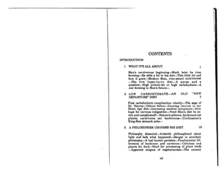 CONTENTS
INTRODUCTION
1 WHAT IT'S ALL ABOUT 1
~
Man's carnivorous beginning-Much later he tries
farming-He adds a bit to his diet-This little bit and
how it grew-Modern Man, over-smart nutritionist
-His now' topsy-turvy diet-A pause and a
question-High protein-fat or high carbohydrate-A
.lear looming in Man's future-
2 LOW CARBOHYDRATE-AN
DEPARTURE" DIET
OLD "NEW
7
First carbohydrate complication: obesity-The saga of
Dr. Horvey-Others follow-Growinf{ inl('r('Rt in U('
Stone Age diet-Increasing medical occeptoncc-New
hope for nervous indigestibn-Need Man's diet be ex-
otic and complicated?-Nature's scheme; herbivores eat
plants; carnivores eat herbivores-Civilization's
King-Size stomach ache-
3 A PHILOSOPHER CHOOSES HIS DIET 15
Philosophy dissected-Aristotle philosophized about
light and look what happened-Danger in armchair
philoaophy-A loat huntcr perishcs-Fundamental dif-
ferences of herbivore and carnivore-Cellulose and
plants for food-Need for processing of plant foods
-Apparent enigma of vegetarianism-The coconut
vii
 