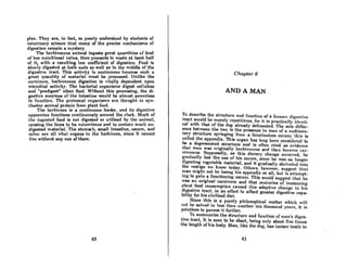 plex. They are, in fact, so poorly understood by students of
veterinary science that mnny of the precise mechanisms of
digestion remain a mystery.
The herbivorous animal ingests great quantities of food
of low nutritional value, then proceeds to waste at leRAt holf
of it, with a resulting low coefficient of digestion. Food is
slowly digested at both ends as well as in the middle of the
digestive tract. This activity is continuous because such a
great quantity of material must be processed. Unlike the
carnivore, herbivorous digestion is vitolly dependent upon
microbial activity. The bacterial organisms digest cellulose
and "predigest" other food. Without this processing, the di-
gestive enzymes of the intestine would be almost powerless
to function. The protozool organisms are thought to syn-
thesize animal protein from plant food.
The herbivore is a continuous feeder, and its digestive
apparntus functions continuously around the clock. Much of
lhe ingesled food is not digested or utilized by lhe onimnl,
causing the feces to be voluminous and to contain much un-
digested material. The stomach, small intestine, cecum, and
colon nre all vitol organs to the herbivore, since it cannot
live wilhout ony one of them.
40
Chapter 6
AND A MAN
To describe the structure and function of a humon digcAtivc
lroct would be mercly repetitious, for it is practicnlly identi-
cal with that of the dog already delineated. The sole differ.
ence between the two is the presence in man of a rudimen-
tary structure springing from a functionless cecum; this is
cnlled the appendix. This organ hos long been considered lo
be a degenerated structure and is often cited 8S evidence
that man was originaUy herbivorous and then becnme cnr-
nivorous. Supposedly, as this dietary change occurred, he
grnduolly lost the use of his cccum, since he was no longer
digesting vegetable material, and it gradually shriveled into
the vestige we know today. Others, however, suggest that
man might not be losing his appendix at aU, but is attempt.
ing to gain a functioning cecum. This would suggest that he
was an original carnivore and that centuries of incrensing
plant food consumption caused this adaptive change in his
digestive tract, in an effort to afford greater digestive capa-
bility for his civilized diet.
Since this is a purely philosophical matter which will
not be solved in less thnn another ten thousnnd ycnrs, it is
pointless to pursue it further. .
To summarize the structurc and function of man'A diges-
tive troct, it is scen to be short, being only about five times
the length of his body. Man, like the dog, has incisor teeth in
41
 