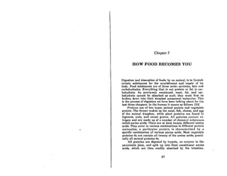 •
Chapter 7
HOW FOOD BECOMES YOU
Digestion Bnd absorption of foodfl, hy nn animal, ifl to furniRh
certain substances for the nourishment and repair of its
body. Food substances are of three sorts-proteins, fats and
carbohydrates. Everything that if! not protein or fat is car-
bohydrate. As previously mentioned, meat, fat, and car-
bohydrate cannot be absorbed as such; they must first be
broken down into their simplest component mo)ecu)e~. Thi~
is the process of digestion we have been talking about for the
last three chapters. In the humnn it occurs as follows. (33)
Proterns are of two types: animal protein and vegetable
protein. The former makes up the meat, fish, cheese, and egg
of the animal kingdom, while plant proteins are found in
legumes, nuts, and cereal grains. All proteins contain ni-
trogen and are made up of n number of chemicnl ~l1bstnnces
called amino acids. There are at least twenty different amino
acids. They occur in various combinations in different protein
molr.culclII; n pnrticulnr protcin i" charncterizcd hy n
specific combination of various amino acids. Most vegelable
proteins do not contain all twenty of the amino acids; practi-
cally all animal proteins do.
All proteins arc digested by lrypflin, nn enzyme in lhe
pancreatic juice, and split up into their constituent amino
acids, which are then readily absorbed by the intestine.
47
 