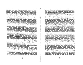 inevitnble that some of these substances wiJI be in short
supply, while others are present in excess. It is therefore
necessary, in order to avoid wasting nutritive material, that
the animal be able to change those that are superfluous into
those which are missing. Much of this metabolic activity
tnkes plnce in the liver, another reason why absorbed foods
are channeled first through that organ.
Fats and carbohydrates contain but three atoms in their
mnkeu~Rrbon, oxygen, and hydrogen. Proteins contain
nitrogen, nnd occnsiona1ly sulfur ond iodine, in nddition.
Whereas fats can be formed from glucose and glucose may be
formed from fat, and either or both may be synthesized from
certain amino acids, proteins can never be made from either
fat or glucose, since those substances lack the nitrogen
necessary to form the protein molecule.
Animal proteins yield at least twenty different amino
ncids when digested. Some of these, if present in excess, CRn
be "ltercel by the metabolic proce8scs of the liver to til a pro-
tein molecule being synthesized by the animal to repair a
worn-out cell somewhere. This is a process comparable to a
stonemason who might alter the size or shape of certain
slones lo make them fit properly into 0 woll he is building.
There are, however, about ten of the amino acids that
are essential. These are amino acids that cannot be synthe-
sh';ed or lailored from others by the metabolic powers of the
liver. The carnivorous animal ond human must obtain these
essential amino acids from animal proteins, for plant pro-
teins are deficient in one or more of them. If even one of the
essential amino acids is missing consistently from the diet of
man, proper nutrition will be impossible. He will be un-
healthy and will eventually succumb. This will happen in
spite of the total intake ofplant proteins, fats, carbohydrates or
total calories. (See kwashiorkor, Chapter 18.)
If a mnn eats a ronst beef sandwich, his liver is pre-
sented with a full spectrum of amino acids, including all ten
of the essential ones. If he eats a peanut butter sandwich he
will not receive one or more of these vital amino acids.
lIt'rbivorcs, however, orc much more fortunately
situated, since they receive metabolic support from the pro-
tozoa within their digestive tracts, which can accomplish the
60
synthesis of essential Amino acids nnd animnl protein from
plant protein. This is the renson that men, and other carni-
vores, are dependent upon a dietary intake of animal protein
for survival, while the herbivores are not.
The metnholiam of fntA if, rather ..imple. Thr. fnU.y ncidR
ore used for energy by the skeletol mUBcles os well 01' other
tissues of the body, including the heort. In combination with
phosphorous, the fats become important components of the
central nervous system, nnd in other forms Are essential lo
the synthesis of mony hormones. It is impossible for nny
carnivore to maintain life on a completely fat-free diet. Fatty
acids and glycerol, if present over the energy requirements
of the body, may be reintroduced to each other in the liver
ond resynthesized to fnt, which is deposited in the fnt depots,
where it remains until a period of calorie deficiency sum-
mons it to be used in maintaining the body's energy re-
quiremenb,. Certain of the fntty acidA nnd the g'lycerol of f.'lt
mny be converted to glucose by the liver when nCCCB~nI'Y.
About 10% of all fat eaten, or cannibalized from its own fat
stores during starvation, is thus available to the carnivorous
animal as glucose.
Carbohydrate metaholism iA of vitnl importnnce in nny
animal, for without glucose the red cells of the blood and the
central nervous system cease functioning and death ensues.
These are the only tissues of the body that nrc nhRolulely
glucose-dependent; that is, that cease lo function if deprived
of a steady supply of this substance. In addition to dietary
carbohydrate, glucose may be obtained from fat, AS men·
tioned, but an even more important source of glucose is the
amino ncids.
Certain of the amino acids so nearly resemble part of
the glucose molecule that they may undergo conversion in
the liver hy a process of Borting, dividing, joining', separnt-
ing, or minor chemical allerntions to form glucose. In this
way about 35% to 50% of protein may become available to
the body as glucose.
It i.. now apparent lhnt mnn requireR three flRRcnlial
subAtances from his diet: protein for the repair of worn-out
tissues, fatty acids for muscular energy, and glucose for
nourishment of the red blood cell mass and the central ner-
61
 
