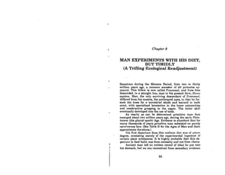 Chapter 8
MAN EXPERIMENTS WITH HIS DIET,
BUT TIMIDLY
(A Trifling Ecological Readjustment)
Sometime during the Miocene Period, from two to thirty
million years ago, a common ancestor of all primates ap-
peared. This fellow is now called Proconsul, and from him
descended, in a straight line, man in his present form. Homo
sapiens. Man, the only surviving descendant of Proconsul,
differed from his cousins, the anthropoid apes. in that he for-
sook the trees for a terrestrial abode and learned to walk
erect, with specialized locomotion in the lower extremities
and constructive grasping in lhe upper. The laller skill
eventually developed into the use of tools.
As nearly as can be determined primitive man first
emerged about two million years ago, during the early Pleis-
tocene (the glacial epoch) Age. Evidence is abundont thol for
many thousands of years primitive man subsisted on purely
carnivorous fare. (See Table II for the Ages of Man and their
approximate durations.)
lIis first departure from this uniform diet WitS of minnr
degree, consisting merely of the experimental ingestion of
certain plant substances. It is highly probable that this de-
parture in food habit was from necessity and not from choice.
Ancient man left no written record of what he put inlo
his stomach, but we can reconstruct from secondary evidence
65
 