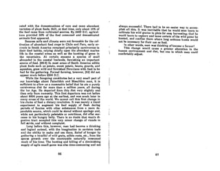 rated with the domestications of corn and more abundant
varieties of plant foods. Still, at that time, only about 10% of
the food came from cultivated sources. By 3400 B.C. agricul-
ture provided 30% of the food consumed and domesticated
animals first appeared.
Because soils and climate were not favorable for the cul-
tivation of abundant food crops in Chile and Peru, early ur-
rivals in South America remained principally carnivorous in
their food habits, relying chiefly upon the abundant marine
life in the coastal areas as well as the hunting of game in
the mountains. At certain seasons a species of snail
abounded in the coastal lowlands, furnishing an important
source of food. [98.6) In most areas of South America edible
plant foods such as potato, sweet potato, beans, gourds, and
squashes, grew wild and furnished Peruvians with food to be
had for the gathering. Formal farming, however, [52) did not
appear much before 2500 B.C.
While the foregoing constitutes but a very small part of
our knowledge about Paleolithic and Mesolithic man, it is
sufficient to allow us a reasonable belief that he ate a purely
carnivorous diet for more than a million years, aJl during
the Ice Age. He departed from this diet veryslighUy and
then only from necessity. This first departure was not before
about 8000 years ago at the earliest, and was much later in
many areas of the world. Wo cannot call this first chango in
his choice of food a dietary revolution. It was merely a timid
experiment to augment his food supply of nesh durfng
periods of famine with other substances from a more de-
pendable source, which could be stored without spoilage and,
while not particularly palatable or nutritious, did offer sur·
cease to his hungry belly. There is no doubt that man's di-
gestive tract accepted this very minor change of viands in
full stride, and without complaint.
LonR before this, however, man had become a thinking
unci logicnl anlmnl, with tho Imagination to onvision tools
and the ability to make and use them. Relief of hunger by
gathering a handful of wild groin, edible roots, etc., from the
sparse growth over the countryside naturally consumed
much of his time. The hunting and killing of a diminishing
supply of agile small game was also time-consuming and not
66
always successful. There had to be an easier way to accom.
plish all this. It was inevitable that he would soon learn to
cultivate his wild grains in plots for easy harvesting; that he
would lenrn to capture and tome certain of the wild game he
hunted, and confine them where long arduous hunts would
not be necessary for their use as food.
In other words, man was thinking of become a farmel'l
This change would cause a greater alteration in the
human environment and diet, but one to which man could
comfortably a<ljust.
67
 