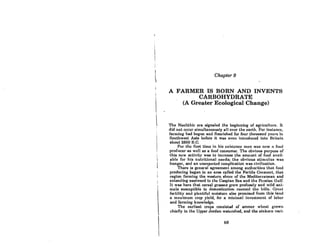 Chapter 9
A FARMER IS BORN AND INVENTS
CARBOHYDRATE
(A Greater Ecological Change)
The Neolithic era signaled the beginning of agriculture. It
did not occur simultaneously all over the earth. For instance,
farming had begun and nourished for four thousand years in
Southwest Asia before it was even introduced into Britain
about 2600 B.C.
For tho firAt timo in hiB oxiHtence mon WOH now II food
producer as well as a food consumer. The obvious purpose of
this new activity was to increase the amount of food avail-
able for his nutritional needs; the obvious stimulus was
hunger, and an unexpected complication was civilization.
There is general agreement among authorities that food
producing began in an area called the FerUle Crescent, that
region forming the western shore of the Mediterranean and
extending eastward to the Caspian Sea and the Persian Gulf.
It was here that cereal grasses grew profusely and wild ani-
mnls sUBceptible to domestication roullled tho hills. G.-cut
fertility and plentiful moisture al80 promised from this land
a mnximum crop yield, for a minimal investment of labor
and forming knowledge.
The earliest crops consisted of emmer whent grown
chiefly in the Upper Jordan watershed, and the einkorn vari-
69
 