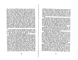 where a~ early aR 1000 D.C. barley, wheat, nnd rye were cul-
tivated, catlle, sheep, and pigs were postured, and fish, shell-
fish, game, and seasonal fruits and nuts were consumed. It
was in southern England that the greatest emphasis was
placed on the raising of grain. The fragile wooden plow, pull-
ed by women of the village and capable of little more than
sUrring up the dust of a field, was replaced by heavier im-
pleme'nts of more sophisticated design, pulled by oxen and
capable of turning over and aerating the soil. This allowed
cultivation of large fields rather than smaH plots, increased
the amount of cereal crops for man's own nutrition, and in
addition provided grain, alfalfa, and other forage crops for
his animals. The latter responded with increases in weight,
quality of protein and dairy products, and reproductivity.
With increased awareness of rule-of-thumb genetics new
breeds developed and animal husbandry nourished, making
Englishmen less dependent upon plant substances for their
own nutrition, an attitude persisting almost to the present
era.
In the Americas. forming originated much earlier south
of the Rio Grande. In fact, the Paleolithic persisted in much
of North America up to the last two or three centuries, and
in some isolated communities of Alaska and northern
Canada even to the present. (See Chapter 12.)
The Peruvian coast (98-6) supported a number of primi-
tive Neolithic societies as early as 8600 B.C. This region was
(and is) quite arid during the summer months and capable of
supporting little vegetation or herbivorous animal life. Dur-
ing the winter, however, (April to December), heavy fogs roIl-
ing in from "the ocean brought moisture to "fog meadows,"
called lomas, and vegetation then supported certain forms of
animal life, especially the snails upon which the former Old
Stone Age people depended for nutrition at that season. The
adjacent Peru current furnished an abundance of marine
animals-fishes, shellfish, shore birds, and sea mammals. It
was thought that highlnnders descended from their summer
homes in the mountains during these favorable winters, es-
tnblishing first temporary camps and later fishing villages,
which they occupied until the onset of the dry season. Re-
mains of coastal villages dated from 3600 B.C. have been
76
identified. By 2600 B.C. these people had progreflRcd from
huntca'-fishol'-guthorcl's to include some funning in their cul-
ture. Crops were cotton and squash, which, however, were
used to make nets, floats, and utensils rather than as food,
except during periods when the usual largesse of the sea
failed for some reason. Beans, chili peppers, guavas, potato,
and sweet potato grew wild, but were also cultivated to some
extent.
Good evidence has been presented that about 3000 B.C.
contact between Joman fishermen from Kyushu (Japan),
8,000 miles to the west, and the Ecuadorian coast hnd been
made. (98-7] The resulting Valdivian culture. subsisting on
sea foods from ocean shores, persisted until about 1500 B.C.,
when the salt water inlets began to dry up and, being with-
out sufficient food, the inhabitants migrated south and east
toward the Guayas river, gradually becoming extinct.
It was about this time that maize. the peanut, and
domesticated animals (llama. alpaca and guinea pig) ap-
peared. By A.D. 500 these cultures had been supplanted by
the valley farmers, who overcame the main obstacle to suc-
cessful farming with intensive irrigation.
Exploration of Tehuacan Valley in Mexico has uncov-
ered evidence of the previously mentioned bands of roving
hunters dating from 10.000 B.C. or even earlier. These peo-
ple subsisted largely on mice, wild horses, and gathered
plant substances. (107·2] By 6000 B.C. there is evidence of
wild corn being used for food, but it was not actually culti-
vated until about 3600 B.C. By 3400 B.C. domestic animals
were being used for food. Primitive corn cobs found at La
Perra, north of Mexico City, were grown about 3000 D.C. ac-
cording to Carbon-14 dating. The Bat Caves of New Mexico
yielded cobs with approximately the same dating. (98-2J
American Indians of the Ohio and Mississippi valleys
raised corn as their sole food crop. (98-3J These were the
Hopewell and Adena cultures, generally thou~ht to he the
first ngricultural communiUes north of the lUo Gl'Ilnde. The
Adena is dated between 100 and 800 B.C., the Hopewell
somewhat later, at A. D. 100 to 600. Even these farming cul-
tures depended heavily on hunting and gathering, for they
consumed deer, fish, turtles. rabbit, turkey. hickory lluts,
77
 