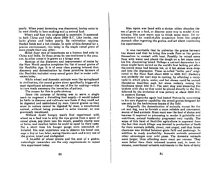 poorly. When yeaAt leavening was discovered, barley came to
be used chieny in beer-making and as animal food.
Where and how rice originated is uncertain. It appeared
in both China and India about 2800 B.C. Like barley, rice
lacks gluten and bakes poorly. Its cultivation requires
nooded fields and a hot climate. In spite of this demand for a
precise environment, rice today is the staple cereal grain of
more people than any other.
Millet flour was of importance as a human food only in
China and India. In these areas its use continues to the pres-
ent. In other areas it is grown as a forage crop.
Mention of the discovery and improvement of maize by
the New World peoples completes the list of cereal grains of
the Neolithic Age. It is of more t.han passing int.erest that.
discovery and domestication by these primitive farmers of
the Neolithic included every cereal grain that is under culti-
vation today. I
While wheat and domestic animals were the springboard
to civilization, the cereal grains alone specifically t.riggered a
most. significant. advance-t.he use of fire for cooking-which
in turn made necessary t.he invention of pottery.
The reason for this is quit.e obvious.
Since the purpose of farming was to serve a single
need-to augment. a dwindling food supply-it would indeed
be futile to discover and cultivate new foods if they could not
be digested and assimilated by man. Cereal grains as they
occur in nature cannot be digested by man, a carnivorous
animal, wit.hout. being processed in some manner, as was
previously mentioned.
Without doubt hungry man's first experiment with
wheat as a food was to strip the ripe groins from a spear of
cereal grass, pop them into his mouth, possibly chomp once
or twice, and swallow before he could be upset. by t.heir taste.
For a short. time his hunger pangs were somewhat. al-
!twiRt.cd. His next oxperience wos to obsorve his bowel pus-
8uge R day or two later, seeing therein each and everyone of
the "rains, intnct nnd undigested.
A hnndful of wheat groins and the soul of a gastro-
enterologic researcher are the only requirement.s to repeat
this experiment. today.
80
Man again was faced with a choice: either nhandon the
use of grain as a food, or discover some way to rendel' it nu-
tritious. His next move was to think some morc. lie re-
membered the comfortable sensation from his empty
stomach after ingesting the grains, and set about continuing
his experiments.
It was inevitable t.hat he pulverize the grains between
two stones and that he bring this crude flour or the grains
themselves in contact with heat. Possibly he mixed some
flour with water and placed the dough on a hot stone near
his fire, discovering bread. Perhaps a natural depression in a
stone might have Rerved aR the world's first boiling poL arLer
the entire stone had become hot, or if hot stones were drop-
ped into the depression, These so-called "boiler pots" origi-
nated in the Near East about 6000 to 4000 B.C. BaRketry
waR probably the next step in cooking, by affording n recep-
tacle in which grai'n, water, and hot stones could be united.
Hcrodotus describes such hot stone cookery among Lhe
Scythians about 500 B.C. The next step was smearing the
basketR with clay so they could be placed directly in the lire,
followed by the evolution of true pottery at about 3000 B.C.
in western Europe.
Man's ingenuity again had bested Nature by converting
to his own digestive capability the cereal grains designed for
use only by the herbivorous beasts of the field.
Originally the domestication of animnls, except for Lhe
cat and dog, was to furnish a more reliable and convenient
source of food nnimnlR. Since ment wnR the food of chnice Rnd
because it required no processing to render it. pllintable and
nut.ritious, animal husbandry progressed very rapidly. The
scope of this facet of Neolithic agriculture is npPllrent from
the fact that much tillage was devoted to production of foods
for their 'animals (alfalfa, clover, root crops), and that forest
clearance was divided between groin field nnd posLurnge. In
addition to ready availability, domestic animals possessed
other advantageR over wild game. The domcRtic nnimalfl
were .Jarger, thus affording more meat per carcass. They
were fatter than their untamed cousins nnd, in most in-
stances, contributed valuable nutriments in the form of dairy
81
 