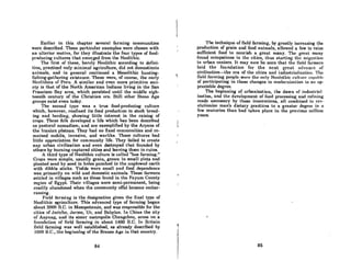 Earlier in this chapter several farming communities
were described. These particular examples were chosen with
an ulterior motive, for they illustrate the four types of food-
producing cultures that emerged from the Neolithic.
The first of these, barely Neolithic according to defini-
tion, practiced only minimal agriculture, did not domesticote
animals, and in general continued a Mesolithic hunting.
fishing-gathering existence. These were, of course, the early
Neolithics of Peru. A similar and even more primitive soci-
ety is that of the North American Indians living in the San
Francisco Bay area, which persisted until the middle eigh.
teenth century of the Christian era. Still other Stone Age
groups exist even today.
The second type was a true food-producing culture
which, however, confined its food production to stock breed-
ing and herding, showing little interest in the raising of
crops. These folk developed a life which has been described
os postoral nomadism, and are exemplified by the Aryans of
the Iranian I)lateau. 'rhey hud no fixed communities and re-
mained mobile, invasive, and warlike. These cultures had
little appreciation for community life. They failed to create
any urban clvilization and even destroyed that founded by
othera by burning captured cities and leaving them in ru.ins.
A third type of Neolithic culture is called "hoe farming."
Crops were simple, usually grain, grown in small plots and
planted sced by seed in holes punched in the unplowed earth
with dibble sticks. Yields were small and food dependence
was primarily on wild and domestic animals. These farmers
settled in villages such as those found in the Fayum County
region of Egypt. Their villages were semi-permanent, being
readily abandoned when the community offal became embar-
rassing.
Field farming is the designation given the final type of
Neolithic agriculture. This advanced type of farming began
ahout 3000 n.c. in Mesopotamin, and was responsihle for the
cities of Jericho, Jarmo, Ur, and Babylon. In China the city
of Anyon", and its sister metropolis Chengchou, arose on a
fuundnticm of field forming in about 1400 B.C. In Britnin
field farming was well estahlished, as already described by
1000 B.C., the beginning of the Bronze Age In that country.
84
I'I
The technique of field farming, by greatly increasing the
production of grain and food animals, allowed a few to raise
sufficient food to nourish a great many. The great mnny
found occupations in the cities, thus starting the migmliun
to urban centers. It may now be seen that the field farmers
laid the foundation for the next great n<lvnncc of
civilization-the era of the cities and inclustrinlizlltion. The
field fm'ming people were the only Neolothic cultun' cnjlnhlt'
of participating in these changes to model'llization to on ap-
preciable degree.
The beginning of urbanization, the dawn of industrial-
ization, and the development of food processing and refining
made necessary by these innovations, all combined to rev-
olutionize man's dietary practices to a greater degree in a
few centuries than had taken place in the previous million
years.
'f
86
 