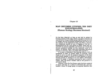 Chapter 10
MAN BECOMES CITIFIED, 'HIS DIET
. INDUSTRIALIZED
(Human Ecology Becomes Strained)
As has been observed, so long os man had to subsist by
hunting animals, birds, eggs, insects, and plant materials, he
was limited to living in small groups. (52) Farming led to life
in villages, but not all societies accepted this new way of life.
For instance, in the highlands of Asia, Asia Minor, and Iran,
the inhabitants wanted no part of digging in the dirt or
backbreaking toil for a few grains of wheat. These folk con-
centrated on animal husbandry and became our friends the
Aryans, predatory feudists, RS' they graduRlly came to be
known. In general, where wild game abounded agriculture
was late in arriying-there was really little need for it.
It is easy to understand why hunting cullures, with no
invostment of labor in houses, fields, or orchurds, would
choose to move on with the seasonal migration of the birds
and animals, possibly in search of a more pleasant or prolific
hunting ground or, perhaps as do his modern descendants,
merely to satisfy a nebulous yearning for some IJrimitivc
Utopia. They felt secure without roots in the ground or a
permanent abode.
However, when lhe firRl former mndc his down 1)(1ymon1
of sweat and hope on a potch of cultivated soil, llncl hus-
banded a brace of mangy goats, he acquired shackles that
87
 
