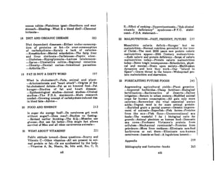 mucus colitis-Flntulence (~as)-Henrtburn nnd Rour
stomach-Bloating-What Ie a blond dict?-Chcmicol
irritants-
F~Rfrcct of cookinR-llypervilnminoRiA-"Sub-cJinicnl
vitamin deficiency" syndrome-F.T.C. st.ate-
mentr-F.D.A. statementr-
18 DIET AND ORGANIC DISEASE 183 22 MALNUTRITION-PAST, PRESENT, FUTURE 237
Diet dependent diseases-Either under-consump-
tion of proteins or fat-Or over-consumption
of carbohydrate-Rarely a lack of calories-
-Kwashiorkor-Mental retardation-The fatty liver
and liver cirrhosis-Gallstones-Peptic ulcer-
-Diabetes-Hypoglycemia-Lactose intolerance-
-Sprue-Ulcerative colitis-Regional enteritis-
-Obesity-Dental caries-Intestinal parasites-
-Arthritis (?)-
19 FAT IS NOT A DIRTY WORD 197
Mesolithic calorie dericit-Hunger' but no
malnutrition-Normal nutrition prevailed t.o t.he lime
of Christr-The next 2000 yenrR Rnw prol~in caloric
malnutrition appear-20th Century mnlnutrition-
-Both caloric and prolein deficiency-Scope of caloric
malnutrition today-Protein caloric malnutrition
today-Some tragic consequence&-Retardation, physi-
cal and mental-Drain upon society-Malthusian
dynamics and how they work-Our "Islond in
Space"-Grave threat to the future-Widespread pro-
tein malnutrition and starvation.
Public attitude toward-Some questions-Scurvy and
Vitamin C-Other vitamins-All arc present in ani-
mal protein or fatr-Or are synthesized by the body-
-Vitamins A, 81, Niacin, Be, folic acid, B12, C, D,
IR sURnr the energy food?-Do carnivores get wenk
without 8uKar?-Does man7-Studies on fosting-
-Revised earlier thinking-The R.Q.-Muscles use
glucose-But use fat better-This single fact allows
survival of Man and all other carnivorous animal&-
What is cholesterol?-Fats, animal and plant-
-Arteriosclerosis and "heart attack"-Origins of the
fat-cholesterol debate-Fat as an honored food-Fat
hunger-Studies of fat and heart disease-
-Epidemiological st.udies-Animal studies-Clinical
studies-The F.D.A. stat.ement-More research
needed-Growing concept of carbohydrate-induced rise
in blood fats-Advice-
Augmenting agricultural yields-Plant genetics-
-Improved herbicide&-Cheap fertilizer-Biological
fertilization-Reclamation of deserts-Saline
irrigation-Return to urban center&-Modified animal
crops for human consumption-All gain only more
calories-Remember the vital essential amino
acid&-Urgent need is for more animal protein-
-Enriched grain a partial answer-Genetic improve-
ment of animalA-SupcrfiRh-Fish fnrmA-ProleinR
fl'om the scn-li'i8h f1our-Unconventlonnl 8eu
food&-The wasteful 7 for 1 biological ratio for
growth-Animal plankton as human food-Domestic
sea cows-Professor Virtanen's protein from
ccl1uJose-Mechanical ruminants?-Proteins from
petroleum-More from methane-Eliminate non-food
herbivore8 or eat them-Eliminate non-human
carnivore&-Insect.s as food-A lugubrious lament-
265
259
245
Appendix
Bibliography and footnotes-books
23 FORECASTING FUTURE FOODS
221
213
21 WHAT ABOUT VITAMINS?
20 FOOD AND ENERGY
xii xiii
 