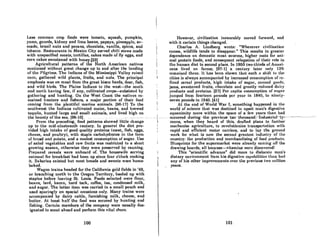 Less common crop foods were tomato, squash, pumpkin,
yams, gourds, kidney and lima beans, papaya, pineapple, av-
ocado, brazil nuts and pecans, chocolate, vanilla, spiccs, and
tobacco. Restaurants in Mexico City served chili stews made
with unspecified meats, tortillas, cakes made of fly eggs, and
corn cakes sweetened with honey.[23J
Agricultural patterns of the North American nativcs
continued without great change up to and after the landing
of I.ho PilnrimA. The IndianA of thc MisRiRRippi Vallcy rniRml
corn, gathered wild plants, fruits, and nuts. 'rhe principal
emphasis was on meat from the great bison herds, deer, fish,
and wild birds. The Plains Indians to the west-the south
and north having few, if any, cultivated cropB-subsisted by
gnthel'ing and hunting. On the West CODst the natives re-
mained hunters and fishers, a major portion of their food
coming from the plentiful marine animals. [96-17) To the
southwest the Indians cultivated maize, beans, and brewed
tequila, hunted large and small animals, 'and lived high on
the bounty of the sea. [96-10.). . -.- --.-- -'" .--..
From the preceding, food patterns showed little change
up to the mid-nineteenth century. In general the diet pro-
vided high intake of good quality proteins (meat, fish, eggs,
cheese, and poultry), with staple carbohydrates in the form
of hread and potato, and a modest consumption of sugar. Use
of salad vegetables and raw fruits was restricted to a short
growing season, otherwise they were preserved by canning.
Prepared cereals were unheard of. The housewife serving
oatmeal for breakfast had been up since four o'clock cooking
it. Bakeries existed but most breads and sweets were home-
baked.
Wagon trains headed for the California gold fields in '49,
or branching north to the Oregon Territory, loaded up with
staples before leaving St. Louis. Foods selected were flour,
beans, lard, bacon, hard tack, coffee, tea, condensed milk,
and sugar. The laUer item was carried in a small pouch and
used sparingly on special occasions only. Many trains were
accompanied by dairy cattle, furnishing milk, cheese, and
buttcr. At lcast half the food was sccured by hunting and
fishing. Certain members of the company were usually des-
ignated to scout ahead and perform this vital chore.
100
However, civilization inexorably moved forward, and
with it certain things changed.
Charles A. Lindberg wrote: "Wherever civilization
comes, wildlife tends to disappear," This results in greater
dependence on domestic meat sources, higher costs for ani-
mal protein foods, and consequent relegation of their role in
the human diet to second place. In 1860 two-thirds of Ameri-
cans lived on farms; [97-1] a century later only 13%
romninml t.hnro. IL hnR hmm shown I.hul. such n shift. 1.1I I.hn
cities is always accompunied by increused consumption of re-
fincd cereal products, high intake of sugnr, canned goodR,
jams, sweetened fruits, chocolate and greatly reduced dairy
products and proteins. (27) PCI' capita commmption of Rugal'
jumped from fourleen pounds pCI' ycur in 1840, to nindy-
seven pounds in 1940. (41)
At the end of World War I, something happened in the
I world of science that was destined to upset man's digestive
equanimity more within the space of a few years than had
.. -_._..--- -.~~~~~:et~~i~~;h~~~~ri:~~-h~::l-J~:~:~n:r~~~d~~tT;~l~~:;----- --------.------
: mechanize agriculture, to revolutionize transportation with
; rapid and efficient motor carriers, and to lay the ground
work for what is now the second greatcst industry of the
country: the production and mcrchandising of food producls.
Blueprints for the supermarket were already coming off the
drawing boards, all because-vitamins were discovered!
This "scientific advance" did more to dislocate man's
dietary environmcnt from his digcstive cnpobilities tlmn h/ld
any of his other improvements over the previous two million
years.
101
 