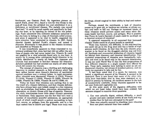 biochemist, one Casimir Funk. By ingenious pioneer re-
search Funk, about 1911, found a cure for this illness in the
cast-off bran from the polished rice and established it as a
deficiency or nutritional disease. The malady was named
"beri-berL" It could be cured rapidly and specifically by feed-
ing rice bran, or by injecting an extract of the rice polish-
ings. Funk considered this unknown substanco contained in
the rice bran to belong in a class of chemicals called amines,
and since it appeared to be vital to health, suggested the
term vitamine, later contracted to vitamin. In 1927, Dutch
chemist Jansen isolated Funk's vitamin and named it
thiamine. Eventually it was placed in the vitamin inventory
and classified as Vitamin BI.
It was immediately apparent to those interested in nu-
tritional problems that, since beri-beri did not amict the mil-
lions of people who had never tasted rice, Vitamin Bl could
not possibly be a vital principle found only in rice bron. A
search for it among other nutriments found thiamine to bo
widely distributed in nearly all foods. The Japanese and
Chinese had succumbed to beri-beri because the thiamine-
deficient polished rice had crowded out nearly all other foods
which did contain t.he vit.amin.
The concept of vitamins was a thrilling and challenging
discovery in medical research-a field of science which had
been rather barren since Jenner's discovery of vaccination
against. smallpox over a century before. In rapid succession,
ot.her vit.amins were discovered: Vitamin -A (1913), Vitamin
D (1918), Vitamin C (1919), Vitamin E (1922), Vitamin Da
(1928), Vitamin B5 (1930), Vitamin B:t and K (1938), etc.
Today we know that vitamins cure nothing that is not
the result of a vitamin deficiency, and that vitamin deficien-
cies have always been rare indeed, except in a few instances
such as alcoholism, food fadism, starvation, abnormalities of
absorption, or chronic illness with loss of appetite. However,
the early nutritionists knew liltle about vitamin potentials
or limitations. Only upparent was the fact that here were a
number of remarkably powerful substances, an appropriate
pinch of which would snatch a patient succumbing to beri-
beri. scurvy, or pellagra from the graveside, and in a few
duys restore him to health and vigor. These were truly won-
106
der drugs, almost magical in their ability to heal and restore
health.
Perhaps, mused the nutritionist. l lack of vitamins
causes us to grow old, or hardens our arteries, or allows our
hair and teeth to fall out. Perhaps an increased intake of
these vitamins would prevent cancer and many ot.her dis-
eases beside beri-beri. scurvy, and pellagra. WIlS it possible
that Ponce de Leon's fountain of youth could be as simple as
a chemical mixture of vitamins?
It appeared reasonable to all concerned thut incrcased
vitamin intake would be of great benefit to mankind.
There was, however, one difficulty. In the mid-twenties,
one could not go to the drug store and buy a bottle of high
potency multi-vitamins. At that time the only vitamin Jlrcp-
aration to be found on the druggist's shelves was cod liver
oil. Synthesis and commercial production of vit.amins lagged
far !behind their discovery and chemical identification. Con-
centrated preparations of vitamins were fnnt.astically valu-
able and were to be found only in the research Illborntories.
It was not until World War II that the first preparations of
four different vitamins in a single capsule were offered for
sale. 'l'hese early capsules were lacking in some as yet. un-
discovered vitaminlJ, not always of standard potency. and en-
tirely too expensive to take just for fun.
It had been noted that if a carrot, for inRtance. was
boiled, a significant amount of its Vitamin A seemed to be
deatroy<,d. Soon it waR fclllncl t.hRt. mnny of Ilw otlwr vitn·
mins were heat-labile, thnt is, they were dest.royed 01' re-
duced in potency by heating. An excellent answer to the lack
of commercially available, cheap vitamins appeared to be:
eat your fruits and vegetables raW.
At this point much of the digestive difficulties with
which we are beset today would have been avoided. had
someone stopped to examine three questions:
1. Can man actually digest, without diniculty, n much
greater and more constant intake of row fruits and veg-
etables than he had ever attempted in the pnst'?
2. Docs mnn actunlly succeed in abROrbing mon~ vitnmins
from raw plant material than from cooked?
107
 