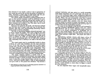 that Vitamin C was worth a whit in cure or prevention of
any illness but scurvy did not dim the glitter of billboard ar-
tistry, depicting a frosty glas8 of gold liquid with the pro-
vocative caption: "Had your Vitamin C yet today?"
The tomato people countered by putting tomato juice in
cans so that several tomatoes could be swallowed at once.
The citrus industry replied by putting their product also in
cans. Both industries apparently forgot that the reason for
fresh tomatoes and oranges in the first place was to avoid
the loss of vitamins by canning.
Business was good for all hands, and business realized
that the best way to keep it that way was to convince the
populace that they were merchandising something without
which people would be unhealthy.
The size of advertising budgets attracted geniuses,'" one
of whom created the slogan: "One never outgrows his need
for milk," while another came up with the idea that if one
wants to have the energy of children, then one must drink
milk as children do. Both are astonishingly sterile bits of
logic which nevertheless sold a lot of fresh milk, changing
that commodity from a liability to an asset of the dairy busi-
ness.
The cereal people went to considerable trouble to obtain
evidence of a sort that breakfast was the most important
III('0 I of the dny nnd that a morning meal of milk, Rugal',
orange juice, and cereal was apparently not inferior to bacon
and eggs (although considerably more indigestible). They
worked diligently on eye, ear, and taste appeal, testimonials,
and instant prepaflltion. The result: a bewildering variety of
multi-hued and shaped boxes in the supermarket which have
virtually crowded animal protein from the breakfast table.
The sugar industry applied a double twist to the
biochemistry of carbohydrate metabolism, and people began
thinking of RURnr in terms of energy, believing that without
sugur in the diut, energy drained away and one ran out of
stl'lIm. Son-drink tycoons added a fillip to this propaganda
und gave birth to "the pause that refl'Cshe8." Pop became a
• 1969 billinK8 for (only) tho top ten advertising agoncies amounted to a
stoggering 3,326.9 million dollars. 1105-21
112
national institution and 800n grew to a world commodity.
Food stores everywhere are now piled high with handy car-
tons of this carbonated sugar water; refl'igerated dispensers
are seen on many street corners and in most gasoline service
stations. What a sly and contemptible crime this is againl'lt
the underprivileged children of the world, that they. are en-
couraged to spend their precious coins for thuse empty
calories instead of a portion of proper nourishment. The only
good thing about the whole business is the glowing report of
profits at the annual stockholders' meeting.
Ice cream is now offered in 240 flavors and consumcd in
amounts exceeding 800,000,000 gallons each year. 1106.7)
The soft-drink and ice cream industries alone contributc
heavily to an annual consumption of 10,900,OQO tons of
sugar in the United States. The cane fields of Hllwnii nnd
the sugar beet acres in Idaho and Utah flourish and keep the
sugar mills working a night shift...but people still seem to
get tired.
High-potency, multiple vitamin pills began rolling off
the drug assembly lines in amounts that would make un-
necessary all of the foregoing industry, but these were
considered merely as supplementary insurance to the diet,
and incapable of replacing the vitamins found nnturnlly in
fresh foods. Unaccountably, people continued to have the av-
eroKc numher of COJdR and othcr iIIncRReR, cancer Rtill dnfied
any cure, and people still got old after the age of sixty.
The supermarkets continued to spring up and the ncil{h-
borhood grocer shriveled in the heot of compctition.
A new medical term appcared-the overfed child.
People began letting out their beltR a notch or two, par-
ents considering this to be an inevitable middle-nge spread
in themselves. In their children it was just especially good
nutrition. Many people, especially t.hose falling under t.he
baleful influence of a rising tide of nervousness throughout
the country, began to belch and bloat, suffer abdominal
cramps, hearthurn, and other peculiar symptoms. Thcir doc-
tor found no diseasc and the palient wnH rcaiuncd to mcr(!ly
having a weak stomach or, more onen, he began to search
for a new physician.
No one suspected these vague and inexplicable symp-
113
 